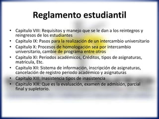 Reglamento estudiantil
• Capitulo VIII: Requisitos y manejo que se le dan a los reintegros y
reingresos de los estudiantes
• Capitulo IX: Pasos para la realización de un intercambio universitario
• Capitulo X: Procesos de homologación sea por intercambio
universitario, cambie de programa entre otros
• Capitulo XI: Periodos académicos, Créditos, tipos de asignaturas,
matricula, Etc.
• Capitulo XII: Sistema de información, inscripción de asignaturas,
cancelación de registro periodo académico y asignaturas
• Capitulo XIII: Inasistencia tipos de inasistencia
• Capitulo XIX: Que es la evaluación, examen de admisión, parcial
final y supletorio.
 