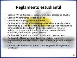 Reglamento estudiantil
• Capitulo XV: Calificaciones, escalas, promedio, periodo de prueba
• Capitulo XVI: Derechos y tipos de grado
• Capitulo XVII: El posgrado y sus normas
• Capitulo XVIII: Los distintivos como grado de honor, excelencia en
exámenes de estado de calidad de educación superior, matricula de
honor, diploma de exaltación de merito académico, mejores
trabajos de pregrado y de grado, monitorias, reconocimientos
especiales, intercambios, grado póstumo.
• Capitulo XIX: Subsidios económicos y distintos tipos de becas
• Capitulo XX: El régimen disciplinario, sus faltas grabes,
seguimientos, instancias, autoridades, pruebas, argumentos, entro
otros.
• Capitulo: XXI: Parámetros, autorización, y vigencia del reglamento
estudiantil
 