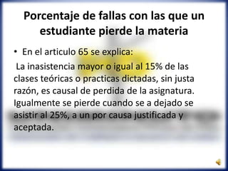 Porcentaje de fallas con las que un
estudiante pierde la materia
• En el articulo 65 se explica:
La inasistencia mayor o igual al 15% de las
clases teóricas o practicas dictadas, sin justa
razón, es causal de perdida de la asignatura.
Igualmente se pierde cuando se a dejado se
asistir al 25%, a un por causa justificada y
aceptada.
 