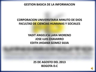 GESTION BASICA DE LA INFORMACION
CORPORACION UNIVERSITARIA MINUTO DE DIOS
FACULTAD DE CIENCIAS HUMANAS Y SOCIALES
YADIT ANGELICA LARA MORENO
JOSE LUIS CHAVARRO
EDITH JHOANA GOMEZ SILVA
25 DE AGOSTO DEL 2013
BOGOTA D.C
 