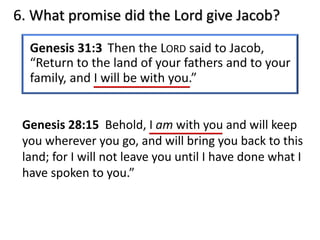 6. What promise did the Lord give Jacob?
Genesis 28:15 Behold, I am with you and will keep
you wherever you go, and will bring you back to this
land; for I will not leave you until I have done what I
have spoken to you.”
 