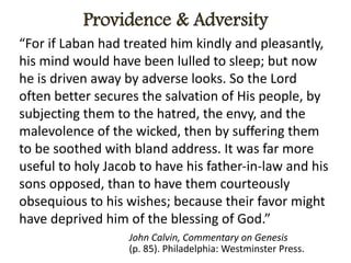 “For if Laban had treated him kindly and pleasantly,
his mind would have been lulled to sleep; but now
he is driven away by adverse looks. So the Lord
often better secures the salvation of His people, by
subjecting them to the hatred, the envy, and the
malevolence of the wicked, then by suffering them
to be soothed with bland address. It was far more
useful to holy Jacob to have his father-in-law and his
sons opposed, than to have them courteously
obsequious to his wishes; because their favor might
have deprived him of the blessing of God.”
John Calvin, Commentary on Genesis
(p. 85). Philadelphia: Westminster Press.
 