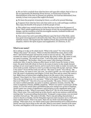 2. We are led to conclude from what has been said upon this subject, that we have as
fair an opportunity Of obtaining Divine favours, as if God were to form His
determinations at the time we present our petitions. For God has determined, from
eternity, to hear every prayer that ought to be heard.
3. We learn the propriety of praying for future, as well as for present blessings.
4. It appears from what has been said, that saints are in a safe and happy condition.
They enjoy the benefit of the prayers of all the people of God.
5. This subject may remind sinners of what they haw to fear from the prayers of
saints. Their united supplications for the honour of God, the accomplishment of His
designs, and the overthrow of all His incorrigible enemies, forebode terrible and
eternal evils to impenitent sinners.
6. Since prayer has such a prevailing influence upon the heart of the Deity, saints
have great encouragement to abound in this duty. They are formed for this devout
and holy exercise. Having become the children of God, they possess the spirit of
adoption, which is the spirit of grace and supplication. (N. Emmons, D. D.)
What is our name?
He is asking us to-day as He asked Jacob, “What is thy name?” For when God asks,
“What is thy name?” He means, “What is it that lies behind the name, that is really
thee?” And Jacob had grace and honesty at last to own up and say, “Oh, unknown
wrestler! my name is trick and quirk and cunning. My name is Jacob. My name is craft,
my name is cunning.” He owned up at last: “I am of the earth, earthy. My name is
Jacob—Supplanter.” My brother, what is your name? After bearing a Christian
profession; after, it may be, being an office-bearer in God’s house for twenty or forty
years, the great God with whom we have to do comes in mercy to-day simply because
perhaps we are soon to get to heaven, and we need a lot to make us ready; we need a lot
yet to make us ready. God has to come to you this morning with my lips, and says: “What
is thy name?” If you tell the truth you will say: “My name is Jacob.” You will say, “My
name is money, my name is cent—per cent., my name is profit—my very name is that, O
God. My name is moderation and religion. O God, dost Thou ask my name? My name is
lust. Right down at bottom that wriggling thing is me My name is lust, uncleanness,
vileness. I have kept it in; I have veneered it over; but I admit to-day that, that is me.
This is the one thing in me. It is my name.” “What is thy name? What is at bottom in us,
that is us? What is it? “ How few of us can say honestly, “My name, O God, is religion;
my name is settled principle; my name is candour, openness, honesty, sincerity. My
name is singleness of heart, childlike simplicity.” What is our name? I cannot give all the
names. It is not the actual Johns and Roberts that were named over us here in baptism.
Jacob’s name was a name of significance; and God gives us all a significant name, and
He is asking us to-day, “What is your name? What is it?” Oh, let us be honest and tell
Him. I know mine. You could stand up in this church, and in one sentence could tell this
meeting what “is your prevailing characteristic. Young girl, young woman, you can stand
up before God and say, “My name is frivolity. That is nay prevailing characteristic. I
come to church on Sunday, but the thing that engrosses and consumes me is a ball and a
dance and the theatre. That is my name. That sets my whole soul abounding and a-
pulsing.” With some of us, our whole creed is just a determination not to yield ourselves
utterly unto God, but to keep on the safe side. What is your name? Ananias is the name
for some, and Sapphira is the true name for others. It was not a nice name. It may be
 