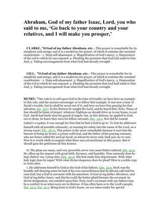 Abraham, God of my father Isaac, Lord, you who
said to me, ‘Go back to your country and your
relatives, and I will make you prosper,’
CLARKE, "O God of my father Abraham, etc. - This prayer is remarkable for its
simplicity and energy; and it is a model too for prayer, of which it contains the essential
constituents: - 1. Deep self-abasement. 2. Magnification of God’s mercy. 3. Deprecation
of the evil to which he was exposed. 4. Pleading the promises that God had made to him.
And, 5. Taking encouragement from what God had already wrought.
GILL, "O God of my father Abraham, etc. - This prayer is remarkable for its
simplicity and energy; and it is a model too for prayer, of which it contains the essential
constituents: - 1. Deep self-abasement. 2. Magnification of God’s mercy. 3. Deprecation
of the evil to which he was exposed. 4. Pleading the promises that God had made to him.
And, 5. Taking encouragement from what God had already wrought.
HE RY, "Our rule is to call upon God in the time of trouble; we have here an example
to this rule, and the success encourages us to follow this example. It was now a time of
Jacob's trouble, but he shall be saved out of it; and here we have him praying for that
salvation, Jer_30:7. In his distress he sought the Lord, and he heard him. Note, Times of
fear should be times of prayer; whatever frightens us should drive us to our knees, to our
God. Jacob had lately seen his guard of angels, but, in this distress, he applied to God,
not to them; he knew they were his fellow-servants, Rev_22:9. Nor did he consult
Laban's teraphim; it was enough for him that he had a God to go to. To him he addresses
himself with all possible solemnity, so running for safety into the name of the Lord, as a
strong tower, Pro_18:10. This prayer is the more remarkable because it won him the
honour of being an Israel, a prince with God, and the father of the praying remnant,
who are hence called the seed of Jacob, to whom he never said, Seek you me in vain.
Now it is worth while to enquire what there was extraordinary in this prayer, that it
should gain the petitioner all this honour.
II. The pleas are many, and very powerful; never was cause better ordered, Job_23:4.
He offers up his request with great faith, fervency, and humility. How earnestly does he
beg! Deliver me, I pray thee, Gen_32:11. His fear made him importunate. With what
holy logic does he argue! With what divine eloquence does he plead! Here is a noble copy
to write after.
1. He addresses himself to God as the God of his fathers, Gen_32:9. Such was the
humble self-denying sense he had of his own unworthiness that he did not call God his
own God, but a God in covenant with his ancestors: O God of my father Abraham, and
God of my father Isaac; and this he could the better plead because the covenant, by
divine designation, was entailed upon him. Note, God's covenant with our fathers may
be a comfort to us when were are in distress. It has often been so to the Lord's people,
Psa_22:4, Psa_22:5. Being born in God's house, we are taken under his special
 