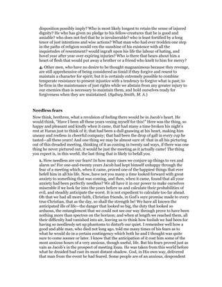 disposition possibly imply? Who is most likely longest to retain the sense of injured
dignity? He who has given no pledge to his fellow-creatures that he is good and
amiable? who does not feel that he is invulnerable? who is least fortified by a long
tenor of just intentions and wise actions? What man who had ever trodden one step
in the paths of religion would vex the sunshine of his existence with all the
inquietudes of resentment? would ingraft upon his life the labour of hating, and
hovel year after year over expiring injuries? Who is there that bears about him a
heart of flesh that would put away a brother or a friend who knelt to him for mercy?
4. Other men, who have no desire to be thought magnanimous because they revenge,
are still apprehensive of being considered as timid if they forgive and resent to
maintain a character for spirit; but it is certainly extremely possible to combine
temperate resistance to present injustice with a tendency to forgive what is past; to
be firm in the maintenance of just rights while we abstain from any greater injury to
our enemies than is necessary to maintain them, and hold ourselves ready for
forgiveness when they are maintained. (Sydney Smith, M. A.)
Needless fears
Now think, brethren, what a revulsion of feeling there would be in Jacob’s heart. He
would think, “Have I been all these years vexing myself for this!” Here was the thing, so
happy and pleasant and kindly when it came, that had many a time broken his night’s
rest at Haran just to think of it; that had been a dull gnawing at his heart, making him
uneasy and restless in cheerful company; that had been the drop of gall in every cup he
tasted—all these years! And one thing we may be almost sure of: that in all his picturing
out of this dreaded meeting, thinking of it as coming in twenty sad ways, if there was one
thing he never pictured out, it would be just the meeting as it actually came! The thing
you expect is, in this world, the last thing that is likely to befall you.
1. How needless are our fears! In how many cases we conjure up things to vex and
alarm us! For one-and-twenty years Jacob had kept himself unhappy through the
fear of a meeting which, when it came, proved one of the happiest things that ever
befell him in all his life. Now, have not you many a time looked forward with great
anxiety to something that was coming, and then, when it came, found that all your
anxiety had been perfectly needless? We all have it in our power to make ourselves
miserable if we look far into the years before us and calculate their probabilities of
evil, and steadily anticipate the worst. It is not expedient to calculate too far ahead.
Oh that we had all more faith, Christian friends, in God’s sure promise made to every
true Christian, that as the day, so shall the strength be! We have all known the
anticipated ills of life—the danger that looked so big, the duty that looked so
arduous, the entanglement that we could not see our way through prove to have been
nothing more than spectres on the horizon; and when at length we reached them, all
their difficulty had vanished into air, leaving us to think how foolish we had been for
having so needlessly set up phantoms to disturb our quiet. I remember well how a
good and able man, who died not long ago, told me many times of his fears as to
what he would do in a certain contingency which both he and I thought was quite
sure to come sooner or later. I know that the anticipation of it cost him some of the
most anxious hours of a very anxious, though useful, life. But his fears proved just as
vain as Jacob’s in the prospect of meeting Esau. He was taken from this world before
what he dreaded had cast its most distant shadow. God, in His own way, delivered
that man from the event he had feared. Some people are of an anxious, despondent
 