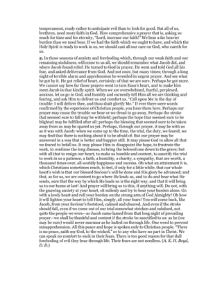 temperament, ready rather to anticipate evil than to look for good. But all of us,
brethren, need more faith in God. How comprehensive a prayer that is, asking so
much for time and for eternity, “Lord, increase our faith!” We bear a far heavier
burden than we need bear. If we had the faith which we ought to have, and which the
Holy Spirit is ready to work in us, we should cast all our care on God, who careth for
us.
2. In those seasons of anxiety and foreboding which, through our weak faith and our
remaining sinfulness, will come to us all, we should remember what Jacob did, and
where Jacob found relief. He turned to God in prayer. He went and told God all his
fear, and asked deliverance from God. And not once, but many times; through a long
night of terrible alarm and apprehension he wrestled in urgent prayer. And see what
he got by it. He got relief of heart, certainly: of that we are sure. Perhaps he got more.
We cannot say how far those prayers went to turn Esau’s heart, and to make him
meet Jacob in that kindly spirit. When we are overwhelmed, fearful, perplexed,
anxious, let us go to God, and humbly and earnestly tell Him all we are thinking and
fearing, and ask Him to deliver us and comfort us. “Call upon Me in the day of
trouble: I will deliver thee, and thou shalt glorify Me.” If ever there were words
confirmed by the experience of Christian people, you have them here. Perhaps our
prayer may cause the trouble we bear or we dread to go away. Perhaps the stroke
that seemed sure to fall may be withheld; perhaps the hope that seemed sure to be
blighted may be fulfilled after all: perhaps the blessing that seemed sure to be taken
away from us may be spared us yet. Perhaps, through our prayer, it may be with us
as it was with Jacob: when we come up to the time, the trial, the duty, we feared, we
may find that there is nothing about it to be afraid of. But our prayer may be
answered in a way that is better and happier still. It may please God to allow all that
we feared to befall us. It may please Him to disappoint the hope, to frustrate the
work, to continue the long disease, to bring the beloved one down to the grave; but
with all that to resign our heart, to make us humble and content, to sanctify the trial
to work in us a patience, a faith, a humility, a charity, a sympathy, that are worth, a
thousand times over, all worldly happiness and success. Oh what an attainment it is,
which Christians sometimes reach, to feel, if only for a little while, that our whole
heart’s wish is that our blessed Saviour’s will be done and His glory be advanced; and
that, as for us, we are content to go where He leads us, and to do and bear what He
sends, sure that the way by which He leads us is the right way, and that it will bring
us to our home at last! And prayer will bring us to this, if anything will. Do not, with
the gnawing anxiety at your heart, sit sullenly and try to bear your burden alone. Go
with a lowly heart and roll your burden on the strong arm of God Almighty! Oh how
it will lighten your heart to tell Him, simply, all your fears! You will come back, like
Jacob, from your Saviour’s footstool, calmed and cheered. And even if the stroke
should fall, even if we come out of our trial somewhat stricken and subdued, not
quite the people we were—as Jacob came lamed from that long night of prevailing
prayer—we shall be thankful and content if the stroke be sanctified to us: as he (we
may be sure) would never murmur as he halted on through life. One word to prevent
misapprehension. All this peace and hope is spoken only to Christian people. “There
is no peace, saith my God, to the wicked,” or to any who have no part in Christ. We
can speak no comfort to such in their fears. There is too good reason for that dull
foreboding of evil they bear through life. Their fears are not needless. (A. K. H. Boyd,
D. D.)
 