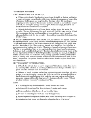 The brothers reconciled
I. THE APPROACH OF THE BROTHERS.
1. Of Esau. At the head of four hundred armed men. Probably at the first meditating
revenge, or to make a great display of his power. But Jacob was a man of prayer. Had
often asked God to guard and keep him. Had the night before this meeting so
mightily prevailed in prayer that his name had been altered. In answer to the prayers
of Jacob, the revengeful feelings of Esau depart. As he draws nigh, Esau feels his
heart drawn out in love towards his brother.
2. Of Jacob. Full of hope and confidence. Lame, and yet strong. He is now the
prevailer. The sun shining upon him, and, better still, God lifts upon him the light of
His countenance. He had sent forward the present, and now places himself in
advance of all the rest. He—the prevailer—does not fear to meet the first storm of his
brother’s rage.
II. RECONCILIATION OF THE BROTHERS. Esau, the offended and injured, instead of
taking vengeance on Jacob, having his heart softened by the grace of God, runs towards
Jacob. Does not proudly wait for Jacob to approach, and then upbraid him for his past
conduct. Ran towards him. Then spoke not a single word. Could not. Too full of joy at
once more meeting his long-lost brother. They throw themselves in one another’s arms.
The kiss of reconciliation. Tears of joy, gratitude. Tears too, it may be, of penitence on
both sides. Each needed to be forgiven by the other. Each had done wrong. Jacob, in that
he had deprived his brother of the birthright and the blessing; and Esau, in that he had
left his father’s house, and harboured wrong feelings against his brother, and been the
cause of his long exile. Persons offended with each other have often much need of each
other’s forgiveness. The pardon should be on both sides. He who forgives should also
seek forgiveness.
III. THE CONDUCT OF THE BROTHERS.
1. Of Jacob. He entreats Esau to accept his present. Will take no denial. Thus shows
the sincerity of his affection. Is unwilling that Esau should at all go out of his way to
guard him. Has sufficient trust in God alone.
2. Of Esau. At length, to please his brother, accepts the present he makes. It is often
as kind to accept as to make a present. He kindly received the wives and children of
Jacob. Goes on the way before Jacob to make the way clear. Acts as his brother’s
guide and vanguard. Shows his forgiveness by deeds as well as by words. Without
practical kindness words are “sounding brass,” &c.
Learn:
1. In all angry partings, remember that a future meeting will come.
2. God can still the raging of the fiercest storm of passion and revenge.
3. The reconciliation of brethren, a fit and beautiful sight.
4. We have all sinned against God, and need His forgiveness.
5. By causing Esau to forgive his brother, God shows how ready He is to forgive us.
6. Our elder Brother, Jesus, has obtained a full pardon for us. (J. C. Gray.)
 
