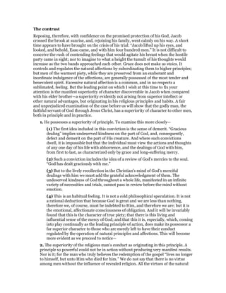 The contrast
Reposing, therefore, with confidence on the promised protection of his God, Jacob
crossed the brook at sunrise, and, rejoining his family, went calmly on his way. A short
time appears to have brought on the crisis of his trial: “Jacob lifted up his eyes, and
looked, and behold, Esau came, and with him four hundred men.” It is not difficult to
conceive the rush of contending feelings that would agitate his breast when the hostile
party came in sight; nor to imagine to what a height the tumult of his thoughts would
increase as the two bands approached each other. Grace does not make us stoics. It
controls and regulates the natural affections by subordinating them to higher principles;
but men of the warmest piety, while they are preserved from an exuberant and
inordinate indulgence of the affections, are generally possessed of the most tender and
benevolent spirit. Excessive natural affection is a common, and in no respects a
sublimated, feeling. But the leading point on which I wish at this time to fix your
attention is the manifest superiority of character discoverable in Jacob when compared
with his elder brother—a superiority evidently not arising from superior intellect or
other natural advantages, but originating in his religious principles and habits. A fair
and unprejudiced examination of the case before us will show that the godly man, the
faithful servant of God through Jesus Christ, has a superiority of character to other men,
both in principle and in practice.
1. He possesses a superiority of principle. To examine this more closely—
(1) The first idea included in this conviction is the sense of demerit. “Gracious
dealing” implies undeserved kindness on the part of God, and, consequently,
defect and demerit on the part of His creature. And where such convictions
dwell, it is impossible but that the individual must view the actions and thoughts
of any one day of his life with abhorrence, and the dealings of God with him,
from first to last, as characterized only by grace and long-suffering mercy.
(2) Such a conviction includes the idea of a review of God’s mercies to the soul.
“God has dealt graciously with me.”
(3) But to the lively recollection in the Christian’s mind of God’s merciful
dealings with him we must add the grateful acknowledgment of them. The
undeserved kindness of God throughout a whole life, manifested in an infinite
variety of necessities and trials, cannot pass in review before the mind without
emotion.
(4) This is an habitual feeling. It is not a cold philosophical speculation. It is not
a rational deduction that because God is great and we are less than nothing,
therefore we, of course, must be indebted to Him, and therefore we are; but it is
the emotional, affectionate consciousness of obligation. And it will be invariably
found that this is the character of true piety; that there is this living and
influential sense of the mercy of God; and that this it is, especially, which, coming
into play continually as the leading principle of action, does make its possessor a
far superior character to those who are merely left to have their conduct
regulated by the operation of natural principles and affections. This will become
more evident as we proceed to notice—
2. The superiority of the religious man’s conduct as originating in this principle. A
principle so powerful could not be in action without producing very manifest results.
Nor is it; for the man who truly believes the redemption of the gospel “lives no longer
to himself, but unto Him who died for him.” We do not say that there is no virtue
among men without the influence of revealed religion. All the virtues of the natural
 