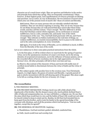 character are of a much lower origin. They are spurious and defective in the motive
and principle from which they spring. They are frequently constitutional. Taken,
however, at their highest point, such manifestations of virtuous principle are fleeting
and uncertain. Let us notice, by way of illustration, the two instances of moral virtue
which arise out of the present event of Jacob’s life—those of content and liberality.
(1) Content. There are many persons who are tolerably satisfied with their
condition. They are not always repining or envying. They are at rest, because they
do not think; because they are well assured that they cannot alter them if they
would; and they call this content. “I have enough.” But how different is all this
from that Christian content which originates, not in carelessness or sensual
indifference, but in a calm, extended, fair, and manly view of the whole
circumstances of the case. “Yea, God hath dealt graciously with me, and I have
enough.” This indicates no listless inattention to the real state of things, no
reckless indifference, no resolute insusceptibility; but it is peace in the midst of,
and in the calm contemplation of, every vicissitude.
(2) Again, if we look to the virtue of liberality, as it is exhibited in Jacob, it differs
from the liberality of the men of the world.
Let us now endeavour to draw some plain practical instructions from the whole.
1. In the first place, it will be evident where we must look for the spring of superior
virtue; not in the spontaneous emotions of a man’s own heart, not in the strong
stimulus of occasional circumstances, not in the influence of human opinion, not in
the rewarded efforts of heroic resolution, but in the right appreciation of a dying
Saviour’s love. All other principles will fail in their own time and way.
2. Observe, this contrast of the character of Esau and Jacob will enable men of
excellent moral habits to discriminate between the virtue of habit and the virtue of
principle.
3. This subject speaks with peculiar force to the covetous man. True Christianity
imparts, in a high degree, the graces of content and liberality. A greedy pursuit of
gain is utterly inconsistent with the self-denying spirit of the gospel. This alone ought
to be felt as a cutting rebuke for the love of money. (E. Craig.)
The reconciliation
I. THE FRIENDLY MEETING.
II. THE PRUDENT SEPARATION. Perhaps Jacob was still a little afraid of the
impetuosity of his brother. But the deepest reason why Jacob politely declined Esau’s
offer of help and companionship was, we may well believe, a religious one. He saw that
the aims which Esau would have in view and the habits of Esau’s life would not suit what
he (Jacob) wished to keep in mind and do. Besides, he felt that God intended him to
keep apart from his brother, and to train his family in the special knowledge of the
covenant with Abraham, and of all the promises which God had given. “Can two walk
together, except they be agreed?”
III. THE MEMORIAL OF GRATITUDE. Implying—
1. Thankfulness. God had enriched, guided, defended, comforted him.
2. Faith. Jacob would trust and worship God.
 