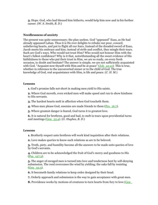 3. Hope. God, who had blessed him hitherto, would help him now and in his further
career. (W. S. Smith, B. D.)
Needlessness of anxiety
The present was quite unnecessary; the plan useless. God “appeased” Esau, as He had
already appeased Laban. Thus it is He ever delights to rebuke our poor, coward,
unbelieving hearts, and put to flight all our fears, Instead of the dreaded sword of Esau,
Jacob meets his embrace and kiss; instead of strife and conflict, they mingle their tears.
Such are God’s ways. Who would not trust Him? Who would not honour Him with the
heart’s fullest confidence? Why is it that, notwithstanding all the sweet evidence of His
faithfulness to those who put their trust in Him, we are so ready, on every fresh
occasion, to doubt and hesitate? The answer is simple, we are not sufficiently acquainted
with God. “Acquaint now thyself with Him and be at peace” (Job_22:21). This is true,
whether in reference to the unconverted sinner or to the child of God. The true
knowledge of God, real acquaintance with Him, is life and peace. (C. H. M.)
Lessons
1. God’s promise falls not short in making men yield to His saints.
2. Where God moveth, even wicked men will make speed and run to show kindness
to His servants.
3. The hardest hearts melt in affection when God toucheth them.
4. When men please God, enemies are made friends to them (Pro_16:7).
5. Where greatest danger is feared, God turns it to greatest love.
6. It is natural for brethren, good and bad, to melt in tears upon providential turns
and meetings (Gen_33:4). (G. Hughes, B. D.)
Lessons
1. Brotherly respect unto brethren will work kind inquisition after their relations.
2. Love makes queries to know such relations as are to be beloved.
3. Truth, piety, and humility become all the answers to be made unto queries of love
by God’s servants.
4. Children are to be acknowledged the fruit of God’s mercy and goodness to His
(Psa_127:3).
5. The anger of enraged men is turned into love and tenderness best by self-denying
submission. The reed overcomes the wind by yielding; the oaks fall by resisting
(Gen_33:5).
6. It becometh family relations to keep order designed by their head.
7. Orderly approach and submission is the way to gain acceptance with great men.
8. Providence works by motions of creatures to turn hearts from fury to love (Gen_
 