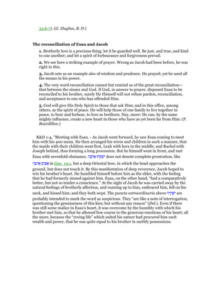 33:6-7). (G. Hughes, B. D.)
The reconciliation of Esau and Jacob
1. Brotherly love is a precious thing; let it be guarded well. Be just, and true, and kind
to one another; and let a spirit of forbearance and forgiveness prevail.
2. We see here a striking example of prayer. Wrong as Jacob had been before, he was
right in this.
3. Jacob sets us an example also of wisdom and prudence. He prayed; yet he used all
the means in his power.
4. The very word reconciliation cannot but remind us of the great reconciliation—
that between the sinner and God. If God, in answer to prayer, disposed Esau to be
reconciled to his brother, surely He Himself will not refuse pardon, reconciliation,
and acceptance to one who has offended Him.
5. God will give His Holy Spirit to those that ask Him; and in this office, among
others, as the spirit of peace. He will help those of one family to live together in
peace, to bear and forbear, to love as brethren. Nay, more: He can, by the same
mighty influence, create a new heart in those who have as yet been far from Him. (F.
Bourdillon.)
K&D 1-4, "Meeting with Esau. - As Jacob went forward, he saw Esau coming to meet
him with his 400 mean. He then arranged his wives and children in such a manner, that
the maids with their children went first, Leah with hers in the middle, and Rachel with
Joseph behind, thus forming a long procession. But he himself went in front, and met
Esau with sevenfold obeisance. ‫ה‬ ָ‫צ‬ ְ‫ר‬ፍ ‫חוּ‬ ַ ְ‫שׁ‬ִ‫י‬ does not denote complete prostration, like
‫ה‬ ָ‫צ‬ ְ‫ר‬ፍ ‫ם‬ִ‫י‬ ַ ፍ in Gen_19:1, but a deep Oriental bow, in which the head approaches the
ground, but does not touch it. By this manifestation of deep reverence, Jacob hoped to
win his brother's heart. He humbled himself before him as the elder, with the feeling
that he had formerly sinned against him. Esau, on the other hand, “had a comparatively
better, but not so tender a conscience.” At the sight of Jacob he was carried away by the
natural feelings of brotherly affection, and running up to him, embraced him, fell on his
neck, and kissed him; and they both wept. The puncta extraordinaria above ‫הוּ‬ ֵ‫ק‬ ָ ִ‫י‬ are
probably intended to mark the word as suspicious. They “are like a note of interrogation,
questioning the genuineness of this kiss; but without any reason” (Del.). Even if there
was still some malice in Esau's heart, it was overcome by the humility with which his
brother met him, so that he allowed free course to the generous emotions of his heart; all
the more, because the “roving life” which suited his nature had procured him such
wealth and power, that he was quite equal to his brother in earthly possessions.
 