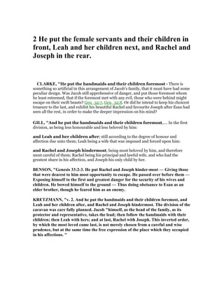2 He put the female servants and their children in
front, Leah and her children next, and Rachel and
Joseph in the rear.
CLARKE, "He put the handmaids and their children foremost - There is
something so artificial in this arrangement of Jacob’s family, that it must have had some
peculiar design. Was Jacob still apprehensive of danger, and put those foremost whom
he least esteemed, that if the foremost met with any evil, those who were behind might
escape on their swift beasts? Gen_32:7, Gen_32:8. Or did he intend to keep his choicest
treasure to the last, and exhibit his beautiful Rachel and favourite Joseph after Esau had
seen all the rest, in order to make the deeper impression on his mind?
GILL, "And he put the handmaids and their children foremost,.... In the first
division, as being less honourable and less beloved by him:
and Leah and her children after; still according to the degree of honour and
affection due unto them; Leah being a wife that was imposed and forced upon him:
and Rachel and Joseph hindermost; being most beloved by him, and therefore
most careful of them; Rachel being his principal and lawful wife, and who had the
greatest share in his affection, and Joseph his only child by her.
BE SO , "Genesis 33:2-3. He put Rachel and Joseph hinder-most — Giving those
that were dearest to him most opportunity to escape. He passed over before them —
Exposing himself to the first and greatest danger for the security of his wives and
children. He bowed himself to the ground — Thus doing obeisance to Esau as an
elder brother, though he feared him as an enemy.
KRETZMA , "v. 2. And he put the handmaids and their children foremost, and
Leah and her children after, and Rachel and Joseph hindermost. The division of the
caravan was care fully planned. Jacob "himself, as the head of the family, as its
protector and representative, takes the lead; then follow the handmaids with their
children; then Leah with hers; and at last, Rachel with Joseph. This inverted order,
by which the most loved came last, is not merely chosen from a careful and wise
prudence, but at the same time the free expression of the place which they occupied
in his affections. "
 