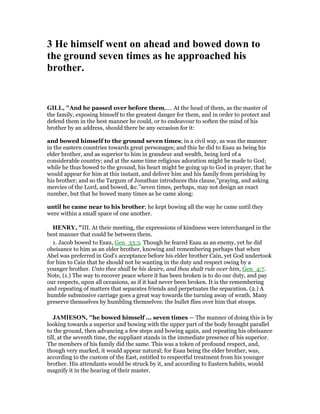 3 He himself went on ahead and bowed down to
the ground seven times as he approached his
brother.
GILL, "And he passed over before them,.... At the head of them, as the master of
the family, exposing himself to the greatest danger for them, and in order to protect and
defend them in the best manner he could, or to endeavour to soften the mind of his
brother by an address, should there be any occasion for it:
and bowed himself to the ground seven times; in a civil way, as was the manner
in the eastern countries towards great personages; and this he did to Esau as being his
elder brother, and as superior to him in grandeur and wealth, being lord of a
considerable country; and at the same time religious adoration might be made to God;
while he thus bowed to the ground, his heart might be going up to God in prayer, that he
would appear for him at this instant, and deliver him and his family from perishing by
his brother; and so the Targum of Jonathan introduces this clause,"praying, and asking
mercies of the Lord, and bowed, &c.''seven times, perhaps, may not design an exact
number, but that he bowed many times as he came along:
until he came near to his brother; he kept bowing all the way he came until they
were within a small space of one another.
HE RY, "III. At their meeting, the expressions of kindness were interchanged in the
best manner that could be between them.
1. Jacob bowed to Esau, Gen_33:3. Though he feared Esau as an enemy, yet he did
obeisance to him as an elder brother, knowing and remembering perhaps that when
Abel was preferred in God's acceptance before his elder brother Cain, yet God undertook
for him to Cain that he should not be wanting in the duty and respect owing by a
younger brother. Unto thee shall be his desire, and thou shalt rule over him, Gen_4:7.
Note, (1.) The way to recover peace where it has been broken is to do our duty, and pay
our respects, upon all occasions, as if it had never been broken. It is the remembering
and repeating of matters that separates friends and perpetuates the separation. (2.) A
humble submissive carriage goes a great way towards the turning away of wrath. Many
preserve themselves by humbling themselves: the bullet flies over him that stoops.
JAMIESO , "he bowed himself ... seven times — The manner of doing this is by
looking towards a superior and bowing with the upper part of the body brought parallel
to the ground, then advancing a few steps and bowing again, and repeating his obeisance
till, at the seventh time, the suppliant stands in the immediate presence of his superior.
The members of his family did the same. This was a token of profound respect, and,
though very marked, it would appear natural; for Esau being the elder brother, was,
according to the custom of the East, entitled to respectful treatment from his younger
brother. His attendants would be struck by it, and according to Eastern habits, would
magnify it in the hearing of their master.
 
