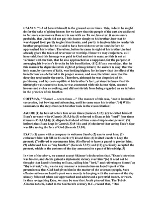 CALVI , "3.And bowed himself to the ground seven times. This, indeed, he might
do for the sake of giving honor: for we know that the people of the east are addicted
to far more ceremonies than are in use with us. To me, however, it seems more
probable, that Jacob did not pay this honor simply to his brother, but that he
worshipped God, partly to give him thanks, and partly to implore him to render his
brother propitious; for he is said to have bowed down seven times before he
approached his brother. Therefore, before he came in sight of his brother, he had
already given the token of reverence or worship. Hence we may conjecture, as I
have said, that this homage was paid to God and not to man: yet this is not at
variance with the fact, that he also approached as a suppliant, for the purpose of
assuaging his brother’s ferocity by his humiliation. (112) If any one object, that in
this manner he depreciated his right of primogeniture; the answer is easy, that the
holy man, by the eyes of faith, was looking higher; for he knew that the effect of the
benediction was deferred to its proper season, and was, therefore, now like the
decaying seed under the earth. Therefore, although he was despoiled of his
patrimony, and lay contemptible at his brother’s feet; yet since he knew that his
birthright was secured to him, he was contented with this latent right, counted
honors and riches as nothing, and did not shrink from being regarded as an inferior
in the presence of his brother.
COFFMA , ""Bowed ... seven times ..." The manner of this was, "not in immediate
succession, but bowing and advancing, until he came near his brother."[4] Willis
summarizes the steps that each brother took in the reconciliation:
JACOB: (1) he bowed before him seven times (Genesis 33:3); (2) he called himself
Esau's servant twice (Genesis 33:5,14); (3) referred to Esau as his "lord" four times
(Genesis 33:8,13,14); (4) dispatched ahead of time a most impressive present; (5)
insisted that Esau keep it (Genesis 33:8-11); and (6) declared that seeing Esau's face
was like seeing the face of God (Genesis 33:10).
ESAU: (1) came with a company to welcome Jacob; (2) ran to meet him; (3)
embraced him; (4) fell on his neck; (5) kissed him; (6) invited Jacob to keep the
present; (7) offered to accompany him; (8) offered to leave a guard to protect him;
(9) addressed him as "my brother" (Genesis 33:9); and (10) graciously accepted the
present, which in the customs of the day amounted to a pact of friendship.[5]
In view of the above, we cannot accept Skinner's declaration that, "Esau's intention
was hostile, and Jacob gained a diplomatic victory over him."[6] It need not be
thought that Jacob's bowing to Esau, calling him "lord," and referring to himself as
"thy servant," etc., was in any manner a renunciation on Jacob's part of the
preeminence that God had given him in the matter of the covenant people. Such
effusive actions on Jacob's part were merely in keeping with the customs of the day
usually followed when one approached and addressed a powerful leader, or ruler.
In thus recognizing Esau, we may be sure that Jacob pleased him. The Tel el-
Amarna tablets, dated in the fourteenth century B.C., record that, "One
 