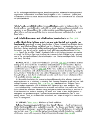 on the most ungrounded assumption, Esau is a reprobate, and the type and figure of all
reprobates, and therefore he must be everything that is bad. This serves a system; but,
whether true or false in itself, it has neither countenance nor support from the character
or conduct of Esau.
GILL, "And Jacob lifted up his eyes, and looked,.... After he had passed over the
brook, and was come to his wives and children; which was done either accidentally or on
purpose, to see if he could espy his brother coming: some think this denotes his
cheerfulness and courage, and that he was now not distressed and dejected, as he had
been before:
and, behold, Esau came, and with him four hundred men; see Gen_32:6,
and he divided the children unto Leah, and unto Rachel, and unto the two
handmaids; some think he made four divisions of them; Leah and her children, Rachel
and her son, Bilhah and hers, and Zilpah and hers: but others are of opinion there were
but three: the two handmaids and their children in one division, Leah and her children
in another, and Rachel and her son in the third; which seems to be confirmed in Gen_
33:2, though the word for "divide" signifies to halve or divide into two parts; according
to which, the division then must be of the two wives and their children in one company,
and of the two handmaids and theirs in the other: and this Jacob did partly for decency
and partly for safety.
HE RY, "Here, I. Jacob discovered Esau's approach, Gen_33:1. Some think that his
lifting up his eyes denotes his cheerfulness and confidence, in opposition to a dejected
countenance; having by prayer committed his case to God, he went on his way, and his
countenance was no more sad, 1Sa_1:18. Note, Those that have cast their care upon God
may look before them with satisfaction and composure of mind, cheerfully expecting the
issue, whatever it may be; come what will, nothing can come amiss to him whose heart is
fixed, trusting in God. Jacob sets himself upon his watch-tower to see what answer God
will give to his prayers, Hab_2:1.
II. He put his family into the best order he could to receive him, whether he should
come as a friend or as an enemy, consulting their decency if he came as a friend and their
safety if he came as an enemy, Gen_33:1, Gen_33:2. Observe what a different figure
these two brothers made. Esau is attended with a guard of 400 men, and looks big;
Jacob is followed by a cumbersome train of women and children that are his care, and he
looks tender and solicitous for their safety; and yet Jacob had the birthright, and was to
have the dominion, and was every way the better man. Note, It is no disparagement to
very great and good men to give a personal attendance to their families, and to their
family affairs. Jacob, at the head of his household, set a better example than Esau at the
head of his regiment.
JAMIESO , "Gen_33:1-11. Kindness of Jacob and Esau.
behold, Esau came, and with him four hundred men — Jacob having crossed
the ford and ranged his wives and children in order - the dearest last, that they might be
the least exposed to danger - awaited the expected interview. His faith was strengthened
and his fears gone (Psa_27:3). Having had power to prevail with God, he was confident
of the same power with man, according to the promise (compare Gen_32:28).
 