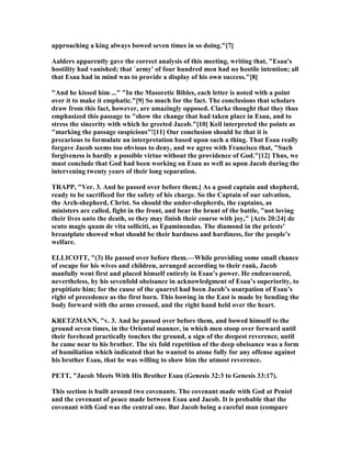 approaching a king always bowed seven times in so doing."[7]
Aalders apparently gave the correct analysis of this meeting, writing that, "Esau's
hostility had vanished; that `army' of four hundred men had no hostile intention; all
that Esau had in mind was to provide a display of his own success."[8]
"And he kissed him ..." "In the Masoretic Bibles, each letter is noted with a point
over it to make it emphatic."[9] So much for the fact. The conclusions that scholars
draw from this fact, however, are amazingly opposed. Clarke thought that they thus
emphasized this passage to "show the change that had taken place in Esau, and to
stress the sincerity with which he greeted Jacob."[10] Keil interpreted the points as
"marking the passage suspicious"![11] Our conclusion should be that it is
precarious to formulate an interpretation based upon such a thing. That Esau really
forgave Jacob seems too obvious to deny, and we agree with Francisco that, "Such
forgiveness is hardly a possible virtue without the providence of God."[12] Thus, we
must conclude that God had been working on Esau as well as upon Jacob during the
intervening twenty years of their long separation.
TRAPP, "Ver. 3. And he passed over before them.] As a good captain and shepherd,
ready to be sacrificed for the safety of his charge. So the Captain of our salvation,
the Arch-shepherd, Christ. So should the under-shepherds, the captains, as
ministers are called, fight in the front, and bear the brunt of the battle, "not loving
their lives unto the death, so they may finish their course with joy," [Acts 20:24] de
scuto magis quam de vita solliciti, as Epaminondas. The diamond in the priests’
breastplate showed what should be their hardness and hardiness, for the people’s
welfare.
ELLICOTT, "(3) He passed over before them.—While providing some small chance
of escape for his wives and children, arranged according to their rank, Jacob
manfully went first and placed himself entirely in Esau’s power. He endeavoured,
nevertheless, by his sevenfold obeisance in acknowledgment of Esau’s superiority, to
propitiate him; for the cause of the quarrel had been Jacob’s usurpation of Esau’s
right of precedence as the first born. This bowing in the East is made by bending the
body forward with the arms crossed, and the right hand held over the heart.
KRETZMA , "v. 3. And he passed over before them, and bowed himself to the
ground seven times, in the Oriental manner, in which men stoop over forward until
their forehead practically touches the ground, a sign of the deepest reverence, until
he came near to his brother. The six fold repetition of the deep obeisance was a form
of humiliation which indicated that he wanted to atone fully for any offense against
his brother Esau, that he was willing to show him the utmost reverence.
PETT, "Jacob Meets With His Brother Esau (Genesis 32:3 to Genesis 33:17).
This section is built around two covenants. The covenant made with God at Peniel
and the covenant of peace made between Esau and Jacob. It is probable that the
covenant with God was the central one. But Jacob being a careful man (compare
 