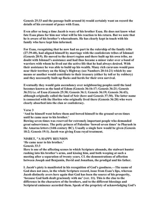 Genesis 25:33 and the passage built around it) would certainly want on record the
details of his covenant of peace with Esau.
Even after so long a time Jacob is wary of his brother Esau. He does not know what
fate Esau plans for him nor what will be his reaction to his return. But we note that
he is aware of his brother’s whereabouts. He has clearly kept in touch with his
family who have kept him informed.
For Esau, recognising that he now had no part in the rulership of the family tribe
(27:39-40), had aligned himself by marriage with the confederate tribes of Ishmael
(Genesis 28:9). He moved to the desert region and there built up his own tribe, no
doubt with Ishmael’s assistance and had thus became a minor ruler over a band of
warriors with whom he lived out the active life that he had always desired. With
their assistance he was able to build up his wealth. Many rich caravans would pass
near their territory on the King’s Highway (see umbers 20:14-21) which by one
means or another would contribute to their treasury (either by toll or by robbery)
and they necessarily built up flocks and herds for their own survival.
Eventually they would gain ascendancy over neighbouring peoples until the land
becomes known as the land of Edom (Genesis 36:16-17; Genesis 36:21; Genesis
36:31) i.e. of Esau (Genesis 25:30; Genesis 36:1; Genesis 36:19; Genesis 36:43),
although originally called the land of Seir (here and Genesis 37:30). The latter name
is connected with the Horites who originally lived there (Genesis 36:20) who were
clearly absorbed into the clan or confederacy.
Verse 3
‘And he himself went before them and bowed himself to the ground seven times
until he came near to his brother.’
Bowing seven times was reserved for extremely important people who demanded
great subservience. The petty princes of Palestine ‘bowed seven times’ to Pharaoh in
the Amarna letters (14th century BC). Usually a single bow would be given (Genesis
18:2; Genesis 19:1). Jacob was giving Esau royal treatment.
ISBET, "A HAPPY REU IO
‘He came near to his brother.’
Genesis 33:3
Here is one of the affecting scenes in which Scripture abounds, the stalwart hunter
rushing into his brother’s arms, and kissing him, and both weeping at such a
meeting after a separation of twenty years. Cf. the demonstrations of affection
between Joseph and Benjamin, David and Jonathan, the prodigal and his father.
I. Jacob’s piety is manifested in his recognition of God’s goodness.—The name of
God does not once, in the whole Scripture record, issue from Esau’s lips, whereas
Jacob distinctly avers here again that God has been the source of his prosperity,
‘because God hath dealt graciously with me’ (ver. 11). This is the clue to the
difference in the characters of the brothers, and to the different blessings and
Scriptural eminence accorded them. Speak of the propriety of acknowledging God’s
 