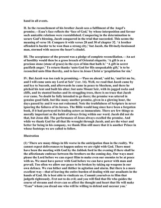 hand in all events.
II. In the reconcilement of his brother Jacob sees a fulfilment of the Angel’s
promise.—Esau’s face reflects the ‘face of God,’ by whose interposition and favour
such amicable relations were reestablished. Conquering in the determination to
secure God’s blessing, Jacob conquered in the trial that succeeded. This seems the
meaning of verse 10. Compare it with verses 28 and 30 of chapter 32. ‘A brother
offended is harder to be won than a strong city,’ but Jacob, the Divinely-benisoned
man, stormed with success the heart’s citadel.
III. The acceptance of the present was a pledge of complete reconciliation.—An act
of hostility would then be a gross breach of Oriental etiquette. ‘A gift is as a
precious stone (stone of grace) in the eyes of him that hath it.’ ‘A gift in secret
pacifieth anger.’ To return thanks ‘unto God for His unspeakable gift,’ is to be
reconciled unto Him thereby, and to have in Jesus Christ a ‘propitiation for sin.’
IV. But Jacob was too rash in promising.—‘Pass on ahead,’ said he, ‘and let me be,
and I will come unto my Lord at Seir’ (ver. 14). Well, we read that Jacob came by
and bye to Succoth, and afterwards he came in peace to Shechem, and there he
pitched his tent and built his altar; but unto Mount Seir, with its jagged rocks and
cliffs, and its stunted bushes and its straggling trees, there is no trace that Jacob
ever came. o doubt he fully intended to go there; the promise was uttered in
genuine good faith, but like many another promise, given in a glowing hour, the
days passed by and it was not redeemed. ote the truthfulness of Scripture in never
ignoring the failures of its heroes. The Bible would long since have been a forgotten
book, if it had portrayed its leading actors as immaculate. There are few things so
morally important as the habit of always living within our word. Jacob did not do
that, but Jesus did. The performance of Jesus always excelled the promise. And
while we thank God for all that He wrought through Jacob, and are the wiser and
better for being in his company, we thank Him still more that it is another Prince in
whose footsteps we are called to follow.
Illustration
(1) ‘There are many things in life worse in the anticipation than in the reality. We
cannot expect deliverances to happen unless we are right with God. There must
have been the meeting with God by the Jabbok ford in the evening if there shall be
the affectionate embrace between the brothers on the coming day. Our ways must
please the Lord before we can expect Him to make even our enemies to be at peace
with us. We must have power with God before we can have power with man and
prevail. Too often we allow our peace to be broken by taking up weapons in our
own defence. We run hither and thither in agitation and alarm. But there is a more
excellent way—that of leaving the entire burden of dealing with our assailants in the
hands of God. He is best able to vindicate us. Commit yourselves to Him that
judgeth righteously. Fret not to do evil; and you will find that He who guides the
course of streams and rivers can so affect the thought and heart that He will make
“Esau” whom you dread one who will be willing to defend and succour you.’
 