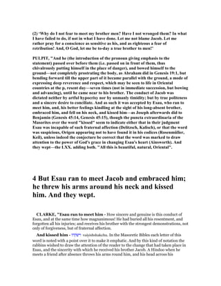 (2) ‘Why do I not fear to meet my brother men? Have I not wronged them? In what
I have failed to do, if not in what I have done. Let me not blame Jacob. Let me
rather pray for a conscience as sensitive as his, and as righteous a fear of
retribution! And, O God, let me be to-day a true brother to men!’
PULPIT, "And he (the introduction of the pronoun giving emphasis to the
statement) passed over before them (i.e. passed on in front of them, thus
chivalrously putting himself in the place of danger), and bowed himself to the
ground—not completely prostrating the body, as Abraham did in Genesis 19:1, but
bending forward till the upper part of it became parallel with the ground, a mode of
expressing deep reverence and respect, which may be seen to life in Oriental
countries at the p, resent day—seven times (not in immediate succession, but bowing
and advancing), until he came near to his brother. The conduct of Jacob was
dictated neither by artful hypocrisy nor by unmanly timidity; but by true politeness
and a sincere desire to conciliate. And as such it was accepted by Esau, who ran to
meet him, and, his better feelings kindling at the sight of his long-absent brother,
embraced him, and fell on his neck, and kissed him—as Joseph afterwards did to
Benjamin (Genesis 45:14, Genesis 45:15), though the puncta extraordinaria of the
Masorites over the word "kissed" seem to indicate either that in their judgment
Esau was incapable of such fraternal affection (Delitzsch, Kalisch), or that the word
was suspicious, Origen appearing not to have found it in his codices (Rosenmüller,
Keil), unless indeed the conjecture be correct that the word was marked to draw
attention to the power of God's grace in changing Esau's heart (Ainsworth). And
they wept—the LXX. adding both. "All this is beautiful, natural, Oriental".
4 But Esau ran to meet Jacob and embraced him;
he threw his arms around his neck and kissed
him. And they wept.
CLARKE, "Esau ran to meet him - How sincere and genuine is this conduct of
Esau, and at the same time how magnanimous! He had buried all his resentment, and
forgotten all his injuries; and receives his brother with the strongest demonstrations, not
only of forgiveness, but of fraternal affection.
And kissed him - ‫וישקהו‬ vaiyishshakehu. In the Masoretic Bibles each letter of this
word is noted with a point over it to make it emphatic. And by this kind of notation the
rabbins wished to draw the attention of the reader to the change that had taken place in
Esau, and the sincerity with which he received his brother Jacob. A Hindoo when he
meets a friend after absence throws his arms round him, and his head across his
 