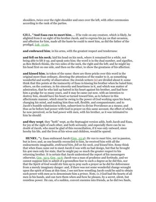 shoulders, twice over the right shoulder and once over the left, with other ceremonies
according to the rank of the parties.
GILL, "And Esau ran to meet him,.... If he rode on any creature, which is likely, he
alighted from it on sight of his brother Jacob, and to express his joy on that occasion,
and affection for him, made all the haste he could to meet him, as did the father of the
prodigal, Luk_15:20,
and embraced him; in his arms, with the greatest respect and tenderness:
and fell on his neck; laid his head on his neck, where it remained for a while, not
being able to lift it up, and speak unto him; the word is in the dual number, and signifies,
as Ben Melech thinks, the two sides of the neck, the right and the left; and he might lay
his head first on one side, and then on the other, to show the greatness of his affection:
and kissed him; in token of the same: there are three pricks over this word in the
original more than ordinary, directing the attention of the reader to it, as something
wonderful and worthy of observation: the Jewish writers (n) are divided about it; some
think that this points at the insincerity of Esau in kissing his brother when he hated him;
others, on the contrary, to his sincerity and heartiness in it, and which was matter of
admiration, that he who laid up hatred in his heart against his brother, and had bore
him a grudge for so many years, and it may be came out now, with an intention to
destroy him, should have his heart so turned toward him, as to behave in this
affectionate manner, which must be owing to the power of God working upon his heart,
changing his mind, and making him thus soft, flexible, and compassionate; and to
Jacob's humble submission to him, subservient to divine Providence as a means; and
thus as he before had power with God in prayer on this same account, the effect of which
he now perceived, so he had power with men, with his brother, as it was intimated to
him he should:
and they wept; they "both" wept, as the Septuagint version adds, both Jacob and Esau,
for joy at the sight of each other, and both seriously; and especially there can be no
doubt of Jacob, who must be glad of this reconciliation, if it was only outward, since
hereby his life, and the lives of his wives and children, would be spared.
HE RY, "2. Esau embraced Jacob (Gen_33:4): He ran to meet him, not in passion,
but in love; and, as one heartily reconciled to him, he received him with all the
endearments imaginable, embraced him, fell on his neck, and kissed him. Some think
that when Esau came out to meet Jacob it was with no bad design, but that he brought
his 400 men only for state, that he might pay so much the greater respect to his
returning brother. It is certain that Jacob understood the report of his messengers
otherwise, Gen_32:5, Gen_32:6. Jacob was a man of prudence and fortitude, and we
cannot suppose him to admit of a groundless fear to such a degree as he did this, nor
that the Spirit of God would stir him up to pray such a prayer as he did for deliverance
from a merely imaginary danger: and, if there was not some wonderful change wrought
upon the spirit of Esau at this time, I see not how wrestling Jacob could be said to obtain
such power with men as to denominate him a prince. Note, (1.) God had the hearts of all
men in his hands, and can turn them when and how he pleases, by a secret, silent, but
resistless power. He can, of a sudden, convert enemies into friends, as he did two Sauls,
 