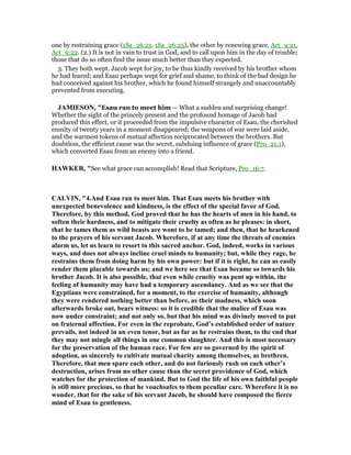 one by restraining grace (1Sa_26:21, 1Sa_26:25), the other by renewing grace, Act_9:21,
Act_9:22. (2.) It is not in vain to trust in God, and to call upon him in the day of trouble;
those that do so often find the issue much better than they expected.
3. They both wept. Jacob wept for joy, to be thus kindly received by his brother whom
he had feared; and Esau perhaps wept for grief and shame, to think of the bad design he
had conceived against his brother, which he found himself strangely and unaccountably
prevented from executing.
JAMIESO , "Esau ran to meet him — What a sudden and surprising change!
Whether the sight of the princely present and the profound homage of Jacob had
produced this effect, or it proceeded from the impulsive character of Esau, the cherished
enmity of twenty years in a moment disappeared; the weapons of war were laid aside,
and the warmest tokens of mutual affection reciprocated between the brothers. But
doubtless, the efficient cause was the secret, subduing influence of grace (Pro_21:1),
which converted Esau from an enemy into a friend.
HAWKER, "See what grace can accomplish! Read that Scripture, Pro_16:7.
CALVI , "4.And Esau ran to meet him. That Esau meets his brother with
unexpected benevolence and kindness, is the effect of the special favor of God.
Therefore, by this method, God proved that he has the hearts of men in his hand, to
soften their hardness, and to mitigate their cruelty as often as he pleases: in short,
that he tames them as wild beasts are wont to be tamed; and then, that he hearkened
to the prayers of his servant Jacob. Wherefore, if at any time the threats of enemies
alarm us, let us learn to resort to this sacred anchor. God, indeed, works in various
ways, and does not always incline cruel minds to humanity; but, while they rage, he
restrains them from doing harm by his own power: but if it is right, he can as easily
render them placable towards us; and we here see that Esau became so towards his
brother Jacob. It is also possible, that even while cruelty was pent up within, the
feeling of humanity may have had a temporary ascendancy. And as we see that the
Egyptians were constrained, for a moment, to the exercise of humanity, although
they were rendered nothing better than before, as their madness, which soon
afterwards broke out, bears witness: so it is credible that the malice of Esau was
now under constraint; and not only so, but that his mind was divinely moved to put
on fraternal affection. For even in the reprobate, God’s established order of nature
prevails, not indeed in an even tenor, but as far as he restrains them, to the end that
they may not mingle all things in one common slaughter. And this is most necessary
for the preservation of the human race. For few are so governed by the spirit of
adoption, as sincerely to cultivate mutual charity among themselves, as brethren.
Therefore, that men spare each other, and do not furiously rush on each other’s
destruction, arises from no other cause than the secret providence of God, which
watches for the protection of mankind. But to God the life of his own faithful people
is still more precious, so that he vouchsafes to them peculiar care. Wherefore it is no
wonder, that for the sake of his servant Jacob, he should have composed the fierce
mind of Esau to gentleness.
 