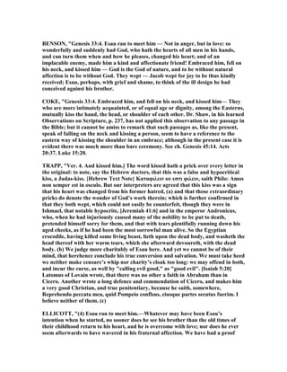 BE SO , "Genesis 33:4. Esau ran to meet him — ot in anger, but in love: so
wonderfully and suddenly had God, who hath the hearts of all men in his hands,
and can turn them when and how he pleases, changed his heart; and of an
implacable enemy, made him a kind and affectionate friend! Embraced him, fell on
his neck, and kissed him — God is the God of nature, and to be without natural
affection is to be without God. They wept — Jacob wept for joy to be thus kindly
received; Esau, perhaps, with grief and shame, to think of the ill design he had
conceived against his brother.
COKE, "Genesis 33:4. Embraced him, and fell on his neck, and kissed him— They
who are more intimately acquainted, or of equal age or dignity, among the Easterns,
mutually kiss the hand, the head, or shoulder of each other. Dr. Shaw, in his learned
Observations on Scripture, p. 237, has not applied this observation to any passage in
the Bible; but it cannot be amiss to remark that such passages as, like the present,
speak of falling on the neck and kissing a person, seem to have a reference to the
eastern way of kissing the shoulder in an embrace; although in the present case it is
evident there was much more than bare ceremony. See ch. Genesis 45:14. Acts
20:37. Luke 15:20.
TRAPP, "Ver. 4. And kissed him.] The word kissed hath a prick over every letter in
the original: to note, say the Hebrew doctors, that this was a false and hypocritical
kiss, a Judas-kiss. {Hebrew Text ote} Kαταφιλειν ου εστι φιλειν, saith Philo: Amos
non semper est in osculo. But our interpreters are agreed that this kiss was a sign
that his heart was changed from his former hatred, (a) and that those extraordinary
pricks do denote the wonder of God’s work therein; which is further confirmed in
that they both wept, which could not easily be counterfeit, though they were in
Ishmael, that notable hypocrite, [Jeremiah 41:6] and in the emperor Andronicus,
who, when he had injuriously caused many of the nobility to be put to death,
pretended himself sorry for them, and that with tears plentifully running down his
aged cheeks, as if he had been the most sorrowful man alive. So the Egyptian
crocodile, having killed some living beast, lieth upon the dead body, and washeth the
head thereof with her warm tears, which she afterward devoureth, with the dead
body. (b) We judge more charitably of Esau here. And yet we cannot be of their
mind, that herehence conclude his true conversion and salvation. We must take heed
we neither make censure’s whip nor charity’s cloak too long: we may offend in both,
and incur the curse, as well by "calling evil good," as "good evil". [Isaiah 5:20]
Latomus of Lovain wrote, that there was no other a faith in Abraham than in
Cicero. Another wrote a long defence and commendation of Cicero, and makes him
a very good Christian, and true penitentiary, because he saith, somewhere,
Reprehendo peccata mea, quid Pompeio conflsus, eiusque partes secutus fuerim. I
believe neither of them. (c)
ELLICOTT, "(4) Esau ran to meet him.—Whatever may have been Esau’s
intention when he started, no sooner does he see his brother than the old times of
their childhood return to his heart, and he is overcome with love; nor does he ever
seem afterwards to have wavered in his fraternal affection. We have had a proof
 
