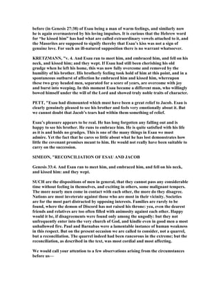 before (in Genesis 27:38) of Esau being a man of warm feelings, and similarly now
he is again overmastered by his loving impulses. It is curious that the Hebrew word
for “he kissed him” has had what are called extraordinary vowels attached to it, and
the Masorites are supposed to signify thereby that Esau’s kiss was not a sign of
genuine love. For such an ill-natured supposition there is no warrant whatsoever.
KRETZMA , "v. 4. And Esau ran to meet him, and embraced him, and fell on his
neck, and kissed him; and they wept. If Esau had still been cherishing his old
grudge when he left his home, this was now fully overcome and removed by the
humility of his brother. His brotherly feeling took hold of him at this point, and in a
spontaneous outburst of affection he embraced him and kissed him, whereupon
these two gray headed men, separated for a score of years, are overcome with joy
and burst into weeping. In this moment Esau became a different man, who willingly
bowed himself under the will of the Lord and showed truly noble traits of character.
PETT, "Esau had dismounted which must have been a great relief to Jacob. Esau is
clearly genuinely pleased to see his brother and feels very emotionally about it. But
we cannot doubt that Jacob’s tears had within them something of relief.
Esau’s pleasure appears to be real. He has long forgotten any falling out and is
happy to see his brother. He runs to embrace him. He is quite satisfied with his life
as it is and holds no grudges. This is one of the many things in Esau we must
admire. Yet the fact that he cares so little about what he has lost demonstrates how
little the covenant promises meant to him. He would not really have been suitable to
carry on the succession.
SIMEO , "RECO CILIATIO OF ESAU A D JACOB
Genesis 33:4. And Esau ran to meet him, and embraced him, and fell on his neck,
and kissed him: and they wept.
SUCH are the dispositions of men in general, that they cannot pass any considerable
time without feeling in themselves, and exciting in others, some malignant tempers.
The more nearly men come in contact with each other, the more do they disagree.
ations are most inveterate against those who are most in their vicinity. Societies
are for the most part distracted by opposing interests. Families are rarely to be
found, where the demon of Discord has not raised his throne: yea, even the dearest
friends and relatives are too often filled with animosity against each other. Happy
would it be, if disagreements were found only among the ungodly: but they not
unfrequently enter into the very church of God, and kindle even in good men a most
unhallowed fire. Paul and Barnabas were a lamentable instance of human weakness
in this respect. But on the present occasion we are called to consider, not a quarrel,
but a reconciliation. The quarrel indeed had been rancorous in the extreme; but the
reconciliation, as described in the text, was most cordial and most affecting.
We would call your attention to a few observations arising from the circumstances
before us—
 