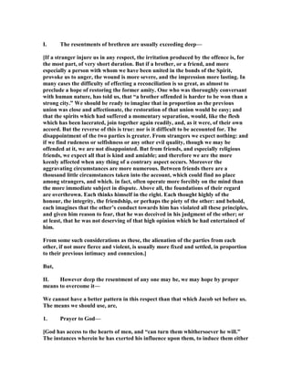 I. The resentments of brethren are usually exceeding deep—
[If a stranger injure us in any respect, the irritation produced by the offence is, for
the most part, of very short duration. But if a brother, or a friend, and more
especially a person with whom we have been united in the bonds of the Spirit,
provoke us to anger, the wound is more severe, and the impression more lasting. In
many cases the difficulty of effecting a reconciliation is so great, as almost to
preclude a hope of restoring the former amity. One who was thoroughly conversant
with human nature, has told us, that “a brother offended is harder to be won than a
strong city.” We should be ready to imagine that in proportion as the previous
union was close and affectionate, the restoration of that union would be easy; and
that the spirits which had suffered a momentary separation, would, like the flesh
which has been lacerated, join together again readily, and, as it were, of their own
accord. But the reverse of this is true: nor is it difficult to be accounted for. The
disappointment of the two parties is greater. From strangers we expect nothing: and
if we find rudeness or selfishness or any other evil quality, though we may be
offended at it, we are not disappointed. But from friends, and especially religious
friends, we expect all that is kind and amiable; and therefore we are the more
keenly affected when any thing of a contrary aspect occurs. Moreover the
aggravating circumstances are more numerous. Between friends there are a
thousand little circumstances taken into the account, which could find no place
among strangers, and which. in fact, often operate more forcibly on the mind than
the more immediate subject in dispute. Above all, the foundations of their regard
are overthrown. Each thinks himself in the right. Each thought highly of the
honour, the integrity, the friendship, or perhaps the piety of the other: and behold,
each imagines that the other’s conduct towards him has violated all these principles,
and given him reason to fear, that he was deceived in his judgment of the other; or
at least, that he was not deserving of that high opinion which he had entertained of
him.
From some such considerations as these, the alienation of the parties from each
other, if not more fierce and violent, is usually more fixed and settled, in proportion
to their previous intimacy and connexion.]
But,
II. However deep the resentment of any one may be, we may hope by proper
means to overcome it—
We cannot have a better pattern in this respect than that which Jacob set before us.
The means we should use, are,
1. Prayer to God—
[God has access to the hearts of men, and “can turn them whithersoever he will.”
The instances wherein he has exerted his influence upon them, to induce them either
 