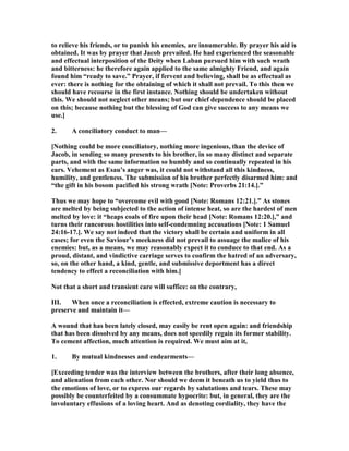 to relieve his friends, or to punish his enemies, are innumerable. By prayer his aid is
obtained. It was by prayer that Jacob prevailed. He had experienced the seasonable
and effectual interposition of the Deity when Laban pursued him with such wrath
and bitterness: he therefore again applied to the same almighty Friend, and again
found him “ready to save.” Prayer, if fervent and believing, shall be as effectual as
ever: there is nothing for the obtaining of which it shall not prevail. To this then we
should have recourse in the first instance. othing should be undertaken without
this. We should not neglect other means; but our chief dependence should be placed
on this; because nothing but the blessing of God can give success to any means we
use.]
2. A conciliatory conduct to man—
[ othing could be more conciliatory, nothing more ingenious, than the device of
Jacob, in sending so many presents to his brother, in so many distinct and separate
parts, and with the same information so humbly and so continually repeated in his
ears. Vehement as Esau’s anger was, it could not withstand all this kindness,
humility, and gentleness. The submission of his brother perfectly disarmed him: and
“the gift in his bosom pacified his strong wrath [ ote: Proverbs 21:14.].”
Thus we may hope to “overcome evil with good [ ote: Romans 12:21.].” As stones
are melted by being subjected to the action of intense heat, so are the hardest of men
melted by love: it “heaps coals of fire upon their head [ ote: Romans 12:20.],” and
turns their rancorous hostilities into self-condemning accusations [ ote: 1 Samuel
24:16-17.]. We say not indeed that the victory shall be certain and uniform in all
cases; for even the Saviour’s meekness did not prevail to assuage the malice of his
enemies: but, as a means, we may reasonably expect it to conduce to that end. As a
proud, distant, and vindictive carriage serves to confirm the hatred of an adversary,
so, on the other hand, a kind, gentle, and submissive deportment has a direct
tendency to effect a reconciliation with him.]
ot that a short and transient care will suffice: on the contrary,
III. When once a reconciliation is effected, extreme caution is necessary to
preserve and maintain it—
A wound that has been lately closed, may easily be rent open again: and friendship
that has been dissolved by any means, does not speedily regain its former stability.
To cement affection, much attention is required. We must aim at it,
1. By mutual kindnesses and endearments—
[Exceeding tender was the interview between the brothers, after their long absence,
and alienation from each other. or should we deem it beneath us to yield thus to
the emotions of love, or to express our regards by salutations and tears. These may
possibly be counterfeited by a consummate hypocrite: but, in general, they are the
involuntary effusions of a loving heart. And as denoting cordiality, they have the
 