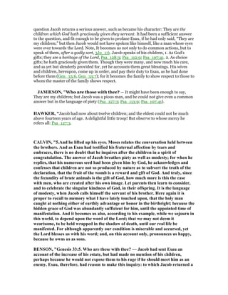 question Jacob returns a serious answer, such as became his character: They are the
children which God hath graciously given they servant. It had been a sufficient answer
to the question, and fit enough to be given to profane Esau, if he had only said, “They are
my children;” but then Jacob would not have spoken like himself, like a man whose eyes
were ever towards the Lord. Note, It becomes us not only to do common actions, but to
speak of them, after a godly sort, 3Jo_1:6. Jacob speaks of his children, 1. As God's
gifts; they are a heritage of the Lord, Psa_128:3; Psa_112:9; Psa_107:41. 2. As choice
gifts; he hath graciously given them. Though they were many, and now much his care,
and as yet but slenderly provided for, yet he accounts them great blessings. His wives
and children, hereupon, come up in order, and pay their duty to Esau, as he had done
before them (Gen_33:6, Gen_33:7); for it becomes the family to show respect to those to
whom the master of the family shows respect.
JAMIESO , "Who are those with thee? — It might have been enough to say,
They are my children; but Jacob was a pious man, and he could not give even a common
answer but in the language of piety (Psa_127:3; Psa_113:9; Psa_107:41).
HAWKER, "Jacob had now about twelve children; and the eldest could not be much
above fourteen years of age. A delightful little troop! But observe to whose mercy he
refers all: Psa_127:3.
CALVI , "5.And he lifted up his eyes. Moses relates the conversation held between
the brothers. And as Esau had testified his fraternal affection by tears and
embraces, there is no doubt that he inquires after the children in a spirit of
congratulation. The answer of Jacob breathes piety as well as modesty; for when he
replies, that his numerous seed had been given him by God, he acknowledges and
confesses that children are not so produced by nature as to subvert the truth of the
declaration, that the fruit of the womb is a reward and gift of God. And truly, since
the fecundity of brute animals is the gift of God, how much more is this the case
with men, who are created after his own image. Let parents then learn to consider,
and to celebrate the singular kindness of God, in their offspring. It is the language
of modesty, when Jacob calls himself the servant of his brother. Here again it is
proper to recall to memory what I have lately touched upon, that the holy man
caught at nothing either of earthly advantage or honor in the birthright; because the
hidden grace of God was abundantly sufficient for him, until the appointed time of
manifestation. And it becomes us also, according to his example, while we sojourn in
this world, to depend upon the word of the Lord; that we may not deem it
wearisome, to be held wrapped in the shadow of death, until our real life be
manifested. For although apparently our condition is miserable and accursed, yet
the Lord blesses us with his word; and, on this account only, pronounces us happy,
because he owns us as sons.
BE SO , "Genesis 33:5. Who are these with thee? — Jacob had sent Esau an
account of the increase of his estate, but had made no mention of his children,
perhaps because he would not expose them to his rage if he should meet him as an
enemy. Esau, therefore, had reason to make this inquiry: to which Jacob returned a
 
