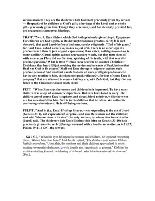 serious answer: They are the children which God hath graciously given thy servant
— He speaks of his children as God’s gifts; a heritage of the Lord, and as choice
gifts, graciously given him. Though they were many, and but slenderly provided for,
yet he accounts them great blessings.
TRAPP, "Ver. 5. The children which God hath graciously given.] Sept., Eχαριτατο.
For children are God’s gifts, as David taught Solomon. [Psalms 127:3] It is well
observed, that good Jacob before a bad man, speaks religiously, "God of his grace,"
&c.; and Esau, as bad as he was, makes no jest of it. There is no surer sign of a
profane heart, than to jeer at good expressions; than which, nothing now-a-days is
more familiar. Carnal spirits cannot hear savoury words, but they turn them off
with a scorn, as Pilate did our Saviour, speaking of the truth, with that scornful
profane question, "What is truth?" Shall these scoffers be counted Christians?
Could any that heard Elijah mocking the service and servants of Baal, believe that
Baal was God in his esteem? Shall not Esau rise up in judgment against such
profane persons? And shall not Jacob disclaim all such profligate professors for
having any relation to him, that dare not speak religiously, for fear of some Esau in
company? that are ashamed to seem what they are, with Zedekiah, lest they that are
fallen to the Chaldeans should mock them?
PETT, "When Esau sees the women and children he is impressed. To have many
children was a sign of someone’s importance. But even here Jacob is wary. The
children are of course Esau’s nephews and nieces, blood relatives, while the wives
are less meaningful for him. So it is to the children that he refers. We notice his
continuing subservience. He is still being cautious.
PULPIT, "And he (i.e. Esau) lifted up his eyes,—corresponding to the act of Jacob
(Genesis 33:1), and expressive of surprise—and saw the women and the children;
and said, Who art those with thee? (literally, to thee, i.e. whom thou hast). And he
(Jacob) said, The children which God (Elohim; vide infra on Genesis 33:10) hath
graciously given—the verb ‫ַן‬‫נ‬ָ‫ח‬ being construed with a double accusative, as in 21:22;
Psalms 19:1-14 :29—thy servant.
K&D 5-7, "When his eyes fell upon the women and children, he inquired respecting
them, “Whom hast thou here?” And Jacob replied, “The children with whom Elohim
hath favoured me.” Upon this, the mothers and their children approached in order,
making reverential obeisance. ‫ן‬ַ‫נ‬ ָ‫ח‬ with double acc. “graciously to present.” Elohim: “to
avoid reminding Esau of the blessing of Jehovah, which had occasioned his absence”
(Del.).
 