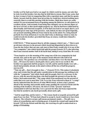 brother as if he had seen God or an angel: by which words he means, not only that
he truly loved his brother, but also that he held him in esteem. But it may seem, that
he does wrong to God, in comparing Him with a reprobate man; and that he speaks
falsely, because had the choice been given him, he would have desired nothing more
earnestly than to avoid this meeting with his brother. Both these knots are easily
untied. It is an accustomed form of speaking among the Hebrews, to call whatever is
excellent, divine. And certainly Esau being thus changed, was no obscure figure of
the favor of God: so that Jacob might properly say, that he had been exhilarated by
that friendly and fraternal reception, as if he had seen God or an angel; that is, as if
God had given some sign of his presence. And, indeed, he does not speak feignedly,
nor pretend something different from what he has in his mind. For, being himself
perfectly free from all hatred, it was his chief wish, to discharge whatever duty he
could towards his brother; provided that Esau, in return, would show himself a
brother to him.
COFFMA , ""What meanest thou by all this company which I met ..." This is such
an obvious reference to the present which Jacob had dispatched in three droves to
Esau the day before that one may only marvel that Peake would refer it to one of the
"two companies" into which Jacob had split his group (Genesis 32:7), also inferring
that Esau extorted another half of all Jacob had, taking it away from him. He wrote:
"Esau inquires as to the meaning of the camp (one of the two companies) he had
already met; and on the spur of the moment Jacob offered it (the half of all
possessions). The question was a broad hint; and then there were the four hundred
men ... Of course he took it. Jacob paid a heavy price, but it was worth it. His
brother was appeased; half his property was left, and he and his family were safe ...
Jacob had probably already in his mind written off the loss of half his property
anyway.[13]
"Take my gift ... that is brought to thee ..." (Genesis 33:11). This makes it absolutely
clear and certain that the gift under consideration in this passage has nothing to do
with the "companies" into which Jacob split his people, but it is a reference to the
droves, with the men driving them, who had brought the present to Esau the day
before. Keil understood this: "The camp which Esau mentioned was the present of
cattle that were sent to meet him."[14] As to why Esau referred to them as "a camp"
merely indicated that the drivers of some 580 livestock, at least a day's journey
ahead of the meeting, had actually made camp, pending the arrival of Jacob and the
meeting of the brothers. Of course, the drivers of the "present" had been
commanded to tell Esau that they were a present for him; but Esau respected the
fact that he needed to ask Jacob personally about such a gift.
"And he urged him, and he took it ..." The reason Jacob so urgently pressed his gift
upon Esau was that, "If Esau had refused to accept it, Jacob would never have been
in peace. The refusal to accept a gift means permanent enmity ... The gift was a
token of reconciliation and everlasting peace. It healed the wound and repaired the
breach."[15] In the Orient until this day, the receiving of a gift is understood as a
pledge of friendship.
 