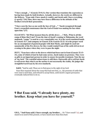 "I have enough ..." (Genesis 33:9,11). Our version thus translates the expression as
having been made by both brothers. Actually, however, the words are different in
the Hebrew. "Esau said, I have much ([~raab]); and Jacob said, I have everything
([~qowl])."[16] Thus, there may have been a difference in the attitude of the
brothers toward their possessions.
"I have seen thy face as one seeth the face of God ..." "Jacob recognized through
Esau's reconciled countenance that the God of Peniel was making his face shine
upon him."[17]
ELLICOTT, "(8) What meanest thou by all this drove . . .? Heb., What is all this
camp of thine that I met? From the time of Jacob’s coming to Mahanaim, the word
mahaneh, “camp,” is used in a very remarkable way. It is the word translated bands
in Genesis 32:7, and company in Genesis 32:8; Genesis 32:21. It is the proper word
for an encampment of pastoral people with their flocks, and might be used not
unnaturally of the five droves; for they would remind Esau of the cattle driven in at
evening to the place where they were to pass the night.
PETT, "Esau here refers to the droves which had been sent in front (Genesis 32:13-
21), some of which at least he had come across. Jacob makes no pretence. They were
as gifts to an important person in order to ensure favourable treatment. ote the use
of ‘my lord.’ The watchful subservience is still there. Outwardly all is well but Jacob
is well aware that what is on the surface is not necessarily the reality. He judges the
straightforward Esau by his own standards.
K&D, "And he said, These are to find grace in the sight of my lord.
Esau then inquired about the camp that had met him, i.e., the presents of cattle that
were sent to meet him, and refused to accept them, until Jacob's urgent persuasion
eventually induced him to do so.
9 But Esau said, “I already have plenty, my
brother. Keep what you have for yourself.”
GILL, "And Esau said, I have enough, my brother,.... Or "I have much" (o), and
stand in no need of this present, or have much more than thou hast:
 