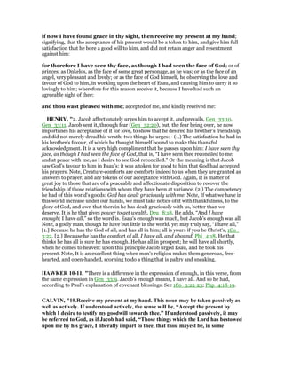 if now I have found grace in thy sight, then receive my present at my hand;
signifying, that the acceptance of his present would be a token to him, and give him full
satisfaction that he bore a good will to him, and did not retain anger and resentment
against him:
for therefore I have seen thy face, as though I had seen the face of God; or of
princes, as Onkelos, as the face of some great personage, as he was; or as the face of an
angel, very pleasant and lovely; or as the face of God himself, he observing the love and
favour of God to him, in working upon the heart of Esau, and causing him to carry it so
lovingly to him; wherefore for this reason receive it, because I have had such an
agreeable sight of thee:
and thou wast pleased with me; accepted of me, and kindly received me:
HE RY, "2. Jacob affectionately urges him to accept it, and prevails, Gen_33:10,
Gen_33:11. Jacob sent it, through fear (Gen_32:20), but, the fear being over, he now
importunes his acceptance of it for love, to show that he desired his brother's friendship,
and did not merely dread his wrath; two things he urges: - (1.) The satisfaction he had in
his brother's favour, of which he thought himself bound to make this thankful
acknowledgment. It is a very high compliment that he passes upon him: I have seen thy
face, as though I had seen the face of God, that is, “I have seen thee reconciled to me,
and at peace with me, as I desire to see God reconciled.” Or the meaning is that Jacob
saw God's favour to him in Esau's: it was a token for good to him that God had accepted
his prayers. Note, Creature-comforts are comforts indeed to us when they are granted as
answers to prayer, and are tokens of our acceptance with God. Again, It is matter of
great joy to those that are of a peaceable and affectionate disposition to recover the
friendship of those relations with whom they have been at variance. (2.) The competency
he had of this world's goods: God has dealt graciously with me. Note, If what we have in
this world increase under our hands, we must take notice of it with thankfulness, to the
glory of God, and own that therein he has dealt graciously with us, better than we
deserve. It is he that gives power to get wealth, Deu_8:18. He adds, “And I have
enough; I have all,” so the word is. Esau's enough was much, but Jacob's enough was all.
Note, a godly man, though he have but little in the world, yet may truly say, “I have all,”
[1.] Because he has the God of all, and has all in him; all is yours if you be Christ's, 1Co_
3:22. [2.] Because he has the comfort of all. I have all, and abound, Phi_4:18. He that
thinks he has all is sure he has enough. He has all in prospect; he will have all shortly,
when he comes to heaven: upon this principle Jacob urged Esau, and he took his
present. Note, It is an excellent thing when men's religion makes them generous, free-
hearted, and open-handed, scorning to do a thing that is paltry and sneaking.
HAWKER 10-11, "There is a difference in the expression of enough, in this verse, from
the same expression in Gen_33:9. Jacob’s enough means, I have all. And so he had,
according to Paul’s explanation of covenant blessings. See 1Co_3:22-23; Php_4:18-19.
CALVI , "10.Receive my present at my hand. This noun may be taken passively as
well as actively. If understood actively, the sense will be, “Accept the present by
which I desire to testify my goodwill towards thee.” If understood passively, it may
be referred to God, as if Jacob had said, “Those things which the Lord has bestowed
upon me by his grace, I liberally impart to thee, that thou mayest be, in some
 