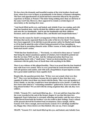 We have here the dramatic and beautiful reunion of the twin brothers Jacob and
Esau, whose lives were to figure so prominently in the history of human redemption.
The fears and apprehensions of Jacob had been somewhat allayed by the precious
experience at Peniel, or Penuel ("The latter being nothing more than an old form of
the same word"[2]). However, there appeared to remain a certain degree of
uncertainty as the meeting drew near.
"And Jacob lifted up his eyes, and looked, and, behold, Esau was coming, and with
him four hundred men. And he divided the children unto Leah, and unto Rachel,
and unto the two handmaids. And he put the handmaids and their children
foremost, and Leah and her children after, and Rachel and Joseph hindermost."
What was the reason for Jacob's arrangement of these divisions in his family,
divisions that surely separated them in the order of his love for them? Two reasons
have been suggested: (1) he did this to provide greater safety for Rachel and Joseph,
or (2) he had in mind the order of their being presented to Esau, intending to
present them in ascending climactic order. Either reason, or both, might easily have
motivated Jacob's action.
"With him four hundred men ..." Previously, we referred to these men as "armed,"
that being the almost unanimous opinion of scholars, but it should be pointed out
that the text does OT say that. And the widespread notion that Esau was
approaching Jacob with a "small army," intent on destroying him, is more
consistent with the guilty fears of Jacob than with anything in the Bible.
There is no evidence of this alleged hostility. There is no proof that the four hundred
men with Esau were armed. There is every proof that he acted toward his brother
with all openness and candor, and with such a forgetfulness of past injuries as none
but a great mind could have been capable of.[3]
Despite this, the question persists that, "If they were not armed, what were they
for?" They were not herdsmen, because the text makes it clear that they were
capable of swifter travel than was Jacob with his flocks. They were not members of
Esau's family, or else they would have been introduced as were Jacob's. Could they
have been some kind of a "welcoming committee" gathered by Esau to welcome his
long absent brother? We are left with the strong suspicion that, after all, they were
soldiers.
COKE, "Genesis 33:1. And Jacob lifted up, &c.— It is not said how long time after
the event recorded at the end of the former chapter it was that this interview
happened: Esau's behaviour is extremely affecting and tender; and the tears of love
which flowed from both the brothers' eyes do credit to their feelings. Esau's refusal
of the present shewed his freedom from covetousness; I have enough, said he,
Genesis 33:9. I have enough, answered Jacob, Genesis 33:11 all things needful for
me, Happy they whose desires are thus limited, who can say, I have enough!
TRAPP, "Genesis 33:1 And Jacob lifted up his eyes, and looked, and, behold, Esau
 