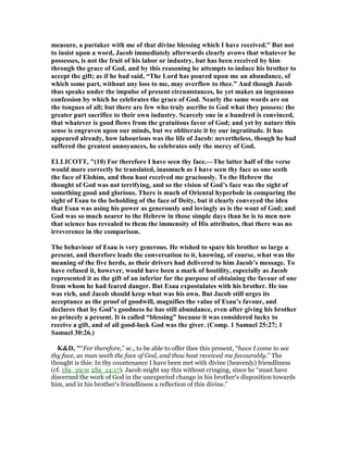 measure, a partaker with me of that divine blessing which I have received.” But not
to insist upon a word, Jacob immediately afterwards clearly avows that whatever he
possesses, is not the fruit of his labor or industry, but has been received by him
through the grace of God, and by this reasoning he attempts to induce his brother to
accept the gift; as if he had said, “The Lord has poured upon me an abundance, of
which some part, without any loss to me, may overflow to thee.” And though Jacob
thus speaks under the impulse of present circumstances, he yet makes an ingenuous
confession by which he celebrates the grace of God. early the same words are on
the tongues of all; but there are few who truly ascribe to God what they possess: the
greater part sacrifice to their own industry. Scarcely one in a hundred is convinced,
that whatever is good flows from the gratuitous favor of God; and yet by nature this
sense is engraven upon our minds, but we obliterate it by our ingratitude. It has
appeared already, how labourious was the life of Jacob: nevertheless, though he had
suffered the greatest annoyances, he celebrates only the mercy of God.
ELLICOTT, "(10) For therefore I have seen thy face.—The latter half of the verse
would more correctly be translated, inasmuch as I have seen thy face as one seeth
the face of Elohim, and thou hast received me graciously. To the Hebrew the
thought of God was not terrifying, and so the vision of God’s face was the sight of
something good and glorious. There is much of Oriental hyperbole in comparing the
sight of Esau to the beholding of the face of Deity, but it clearly conveyed the idea
that Esau was using his power as generously and lovingly as is the wont of God; and
God was so much nearer to the Hebrew in those simple days than he is to men now
that science has revealed to them the immensity of His attributes, that there was no
irreverence in the comparison.
The behaviour of Esau is very generous. He wished to spare his brother so large a
present, and therefore leads the conversation to it, knowing, of course, what was the
meaning of the five herds, as their drivers had delivered to him Jacob’s message. To
have refused it, however, would have been a mark of hostility, especially as Jacob
represented it as the gift of an inferior for the purpose of obtaining the favour of one
from whom he had feared danger. But Esau expostulates with his brother. He too
was rich, and Jacob should keep what was his own. But Jacob still urges its
acceptance as the proof of goodwill, magnifies the value of Esau’s favour, and
declares that by God’s goodness he has still abundance, even after giving his brother
so princely a present. It is called “blessing” because it was considered lucky to
receive a gift, and of all good-luck God was the giver. (Comp. 1 Samuel 25:27; 1
Samuel 30:26.)
K&D, "“For therefore,” sc., to be able to offer thee this present, “have I come to see
thy face, as man seeth the face of God, and thou hast received me favourably.” The
thought is this: In thy countenance I have been met with divine (heavenly) friendliness
(cf. 1Sa_29:9; 2Sa_14:17). Jacob might say this without cringing, since he “must have
discerned the work of God in the unexpected change in his brother's disposition towards
him, and in his brother's friendliness a reflection of this divine.”
 