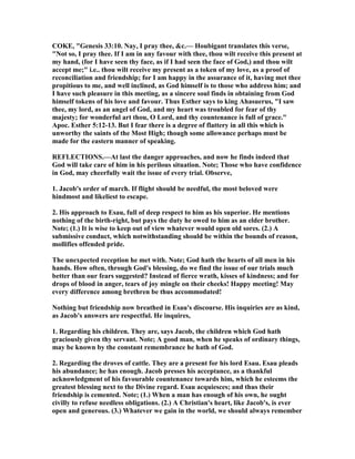 COKE, "Genesis 33:10. ay, I pray thee, &c.— Houbigant translates this verse,
" ot so, I pray thee. If I am in any favour with thee, thou wilt receive this present at
my hand, (for I have seen thy face, as if I had seen the face of God,) and thou wilt
accept me;" i.e.. thou wilt receive my present as a token of my love, as a proof of
reconciliation and friendship; for I am happy in the assurance of it, having met thee
propitious to me, and well inclined, as God himself is to those who address him; and
I have such pleasure in this meeting, as a sincere soul finds in obtaining from God
himself tokens of his love and favour. Thus Esther says to king Ahasuerus, "I saw
thee, my lord, as an angel of God, and my heart was troubled for fear of thy
majesty; for wonderful art thou, O Lord, and thy countenance is full of grace."
Apoc. Esther 5:12-13. But I fear there is a degree of flattery in all this which is
unworthy the saints of the Most High; though some allowance perhaps must be
made for the eastern manner of speaking.
REFLECTIO S.—At last the danger approaches, and now he finds indeed that
God will take care of him in his perilous situation. ote; Those who have confidence
in God, may cheerfully wait the issue of every trial. Observe,
1. Jacob's order of march. If flight should be needful, the most beloved were
hindmost and likeliest to escape.
2. His approach to Esau, full of deep respect to him as his superior. He mentions
nothing of the birth-right, but pays the duty he owed to him as an elder brother.
ote; (1.) It is wise to keep out of view whatever would open old sores. (2.) A
submissive conduct, which notwithstanding should be within the bounds of reason,
mollifies offended pride.
The unexpected reception he met with. ote; God hath the hearts of all men in his
hands. How often, through God's blessing, do we find the issue of our trials much
better than our fears suggested? Instead of fierce wrath, kisses of kindness; and for
drops of blood in anger, tears of joy mingle on their cheeks! Happy meeting! May
every difference among brethren be thus accommodated!
othing but friendship now breathed in Esau's discourse. His inquiries are as kind,
as Jacob's answers are respectful. He inquires,
1. Regarding his children. They are, says Jacob, the children which God hath
graciously given thy servant. ote; A good man, when he speaks of ordinary things,
may be known by the constant remembrance he hath of God.
2. Regarding the droves of cattle. They are a present for his lord Esau. Esau pleads
his abundance; he has enough. Jacob presses his acceptance, as a thankful
acknowledgment of his favourable countenance towards him, which he esteems the
greatest blessing next to the Divine regard. Esau acquiesces; and thus their
friendship is cemented. ote; (1.) When a man has enough of his own, he ought
civilly to refuse needless obligations. (2.) A Christian's heart, like Jacob's, is ever
open and generous. (3.) Whatever we gain in the world, we should always remember
 