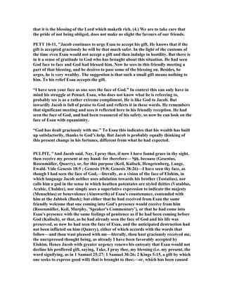that it is the blessing of the Lord which maketh rich. (4.) We are to take care that
the pride of not being obliged, does not make us slight the favours of our friends.
PETT 10-11, "Jacob continues to urge Esau to accept his gift. He knows that if the
gift is accepted graciously he will be that much safer. In the light of the customs of
the time even Esau would not accept a gift and then indulge in hostility. But there is
in it a sense of gratitude to God who has brought about this situation. He had seen
God face to face and God had blessed him. ow he sees in this friendly meeting a
part of that blessing, and he desires to pass some of the blessing on. Besides, he
urges, he is very wealthy. The suggestion is that such a small gift means nothing to
him. To his relief Esau accepts the gift.
“I have seen your face as one sees the face of God.” In context this can only have in
mind his struggle at Penuel. Esau, who does not know what he is referring to,
probably see is as a rather extreme compliment. He is like God to Jacob. But
inwardly Jacob is full of praise to God and reflects it in these words. He remembers
that significant meeting and sees it reflected here in his friendly reception. He had
seen the face of God, and had been reassured of his safety, so now he can look on the
face of Esau with equanimity.
“God has dealt graciously with me.” To Esau this indicates that his wealth has built
up satisfactorily, thanks to God’s help. But Jacob is probably equally thinking of
this present change in his fortunes, different from what he had expected.
PULPIT, "And Jacob said, ay, I pray thee, if now I have found grace in thy sight,
then receive my present at my hand: for therefore— ‫ַלּ‬ ִ‫ִע‬‫פ‬, because (Gesenius,
Rosenmüller, Quarry), or, for this purpose (Keil, Kalisch, Hengetenberg, Lange,
Ewald. Vide Genesis 18:5 ; Genesis 19:8; Genesis 38:26)—I have seen thy face, as
though I had seen the face of God,—literally, as a vision of the face of Elohim, in
which language Jacob neither uses adulation towards his brother (Tostatius), nor
calls him a god in the sense in which heathen potentates are styled deities (Vatablus,
Arabic, Chaldee), nor simply uses a superlative expression to indicate the majesty
(Menochius) or benevolence (Ainsworth) of Esau's countenance, contended with
him at the Jabbok (Bush); but either that he had received from Esau the same
friendly welcome that one coming into God's presence would receive from him
(Rosenmüller, Keil, Murphy, 'Speaker's Commentary'), or that he had come into
Esau's presence with the same feelings of penitence as if he had been coming before
God (Kalisch), or that, as he had already seen the face of God and his life was
preserved, so now he had seen the face of Esau, and the anticipated destruction had
not been inflicted on him (Quarry), either of which accords with the words that
follow—and thou wast pleased with me—literally, thou hast graciously received me,
the unexpressed thought being, as already I have been favorably accepted by
Elohim. Hence Jacob with greater urgency renews his entreaty that Esau would not
decline his proffered gift, saying, Take, I pray thee, my blessing (i.e. my present, the
word signifying, as in 1 Samuel 25:27; 1 Samuel 30:26; 2 Kings 5:15, a gift by which
one seeks to express good will) that is brought to thee;—or, which has been caused
 