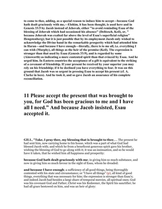 to come to thee, adding, as a special reason to induce him to accept—because God
hath dealt graciously with me,—Elohim, it has been thought, is used here and in
Genesis 33:5 by Jacob instead of Jehovah, either "to avoid reminding Esau of the
blessing of Jehovah which had occasioned his absence" (Delitzsch, Keil), or, "
because Jehovah was exalted far above the level of Esau's superficial religion"
Hengstenberg); but it is just possible that by its employment Jacob only wished to
acknowledge the Divine hand in the remarkable prosperity which had attended him
in Haran—and because I have enough—literally, there is to me all, i.e. everything I
can wish (Murphy), all things as the heir of the promise (Keil). The expression is
stronger than that used by Esau (Genesis 33:9), and is regarded by some
(Ainsworth) as indicating a more contented spirit than that evinced by Esau. And he
urged him. In Eastern countries the acceptance of a gift is equivalent to the striking
of a covenant of friendship. If your present be received by your superior yon may
rely on his friendship; if it be declined you have everything to fear. It was on this
ground that Jacob was so urgent in pressing Esau to accept his present (cf. A.
Clarke in loco). And he took it, and so gave Jacob an assurance of his complete
reconciliation.
11 Please accept the present that was brought to
you, for God has been gracious to me and I have
all I need.” And because Jacob insisted, Esau
accepted it.
GILL, "Take, I pray thee, my blessing that is brought to thee,.... The present he
had sent him, now carrying home to his house, which was a part of what God had
blessed Jacob with; and which he from a beneficent generous spirit gave his brother,
wishing the blessing of God to go along with it; it was an insinuation, and so he would
have it taken, that he wished him all happiness and prosperity:
because God hath dealt graciously with me; in giving him so much substance, and
now in giving him so much favour in the sight of Esau, whom he dreaded:
and because I have enough; a sufficiency of all good things, being thoroughly
contented with his state and circumstance; or "I have all things" (p), all kind of good
things, everything that was necessary for him; the expression is stronger than Esau's;
and indeed Jacob had besides a large share of temporal mercies, all spiritual ones; God
was his covenant God and Father, Christ was his Redeemer, the Spirit his sanctifier; he
had all grace bestowed on him, and was an heir of glory:
 