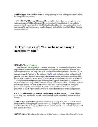 and he urged him, and he took it: being pressing on him, or importunate with him,
he accepted of his present.
JAMIESO , "He urged him and he took it — In the East the acceptance by a
superior is a proof of friendship, and by an enemy, of reconciliation. It was on both
accounts Jacob was so anxious that his brother should receive the cattle; and in Esau’s
acceptance he had the strongest proofs of a good feeling being established that Eastern
notions admit of.
12 Then Esau said, “Let us be on our way; I’ll
accompany you.”
BAR ES, "Gen_33:12-16
They now part for the present. “I will qo with thee;” as an escort or vanguard. Jacob
explains that this would be inconvenient for both parties, as his tender children and
suckling cattle could not keep pace with Esau’s men, who were used to the road. “At the
pace of the cattle;” as fast as the business (‫מלאכה‬ melā'kâh) of traveling with cattle will
permit. Unto Selr. Jacob is travelling to the land of Kenaan, and to the residence of his
father. But, on arriving there, it will be his first duty to return the fraternal visit of Esau.
The very circumstance that he sent messengers to apprise his brother of his arrival,
implies that he was prepared to cultivate friendly relations with him. Jacob also declines
the offer of some of the men that Esau had with him. He had, doubtless, enough of
hands to manage his remaining flock, and he now relied more than ever on the
protection of that God who had ever proved himself a faithful and effectual guardian.
GILL, "And he said, let us take our journey, and let us go,.... To Seir, where
Esau lived, and whither he invited Jacob to stop a while, and refresh himself and his
family:
and I will go before thee; to show him the way to his palace, and to protect him on
the road from all dangers; or "besides thee" (q), alongside of him, keeping equal pace
with him, thereby showing great honour and respect, as well as in order to converse with
him as they, travelled.
HE RY 12-14, "III. About the progress of their journey. 1. Esau offers himself to be his
 