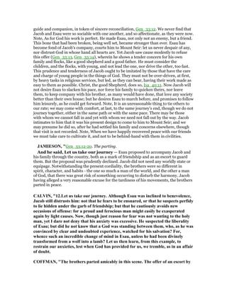 guide and companion, in token of sincere reconciliation, Gen_33:12. We never find that
Jacob and Esau were so sociable with one another, and so affectionate, as they were now.
Note, As for God his work is perfect. He made Esau, not only not an enemy, but a friend.
This bone that had been broken, being well set, became stronger than ever. Esau has
become fond of Jacob's company, courts him to Mount Seir: let us never despair of any,
nor distrust God in whose hand all hearts are. Yet Jacob saw cause modestly to refuse
this offer (Gen_33:13, Gen_33:14), wherein he shows a tender concern for his own
family and flocks, like a good shepherd and a good father. He must consider the
children, and the flocks, with young, and not lead the one, nor drive the other, too fast.
This prudence and tenderness of Jacob ought to be imitated by those that have the care
and charge of young people in the things of God. They must not be over-driven, at first,
by heavy tasks in religious services, but led, as they can bear, having their work made as
easy to them as possible. Christ, the good Shepherd, does so, Isa_40:11. Now Jacob will
not desire Esau to slacken his pace, nor force his family to quicken theirs, nor leave
them, to keep company with his brother, as many would have done, that love any society
better than their own house; but he desires Esau to march before, and promises to follow
him leisurely, as he could get forward. Note, It is an unreasonable thing to tie others to
our rate; we may come with comfort, at last, to the same journey's end, though we do not
journey together, either in the same path or with the same pace. There may be those
with whom we cannot fall in and yet with whom we need not fall out by the way. Jacob
intimates to him that it was his present design to come to him to Mount Seir; and we
may presume he did so, after he had settled his family and concerns elsewhere, though
that visit is not recorded. Note, When we have happily recovered peace with our friends
we must take care to cultivate it, and not to be behind-hand with them in civilities.
JAMIESO , "Gen_33:12-20. The parting.
And he said, Let us take our journey — Esau proposed to accompany Jacob and
his family through the country, both as a mark of friendship and as an escort to guard
them. But the proposal was prudently declined. Jacob did not need any worldly state or
equipage. Notwithstanding the present cordiality, the brothers were so different in
spirit, character, and habits - the one so much a man of the world, and the other a man
of God, that there was great risk of something occurring to disturb the harmony. Jacob
having alleged a very reasonable excuse for the tardiness of his movements, the brothers
parted in peace.
CALVI , "12.Let us take our journey. Although Esau was inclined to benevolence,
Jacob still distrusts him: not that he fears to be ensnared, or that he suspects perfidy
to lie hidden under the garb of friendship; but that he cautiously avoids new
occasions of offense: for a proud and ferocious man might easily be exasperated
again by light causes. ow, though just reason for fear was not wanting to the holy
man, yet I dare not deny that his anxiety was excessive. He suspected the liberality
of Esau; but did he not know that a God was standing between them, who, as he was
convinced by clear and undoubted experience, watched for his salvation? For,
whence such an incredible change of mind in Esau, unless he had been divinely
transformed from a wolf into a lamb? Let us then learn, from this example, to
restrain our anxieties, lest when God has provided for us, we tremble, as in an affair
of doubt.
COFFMA , "The brothers parted amicably in this scene. The offer of an escort by
 