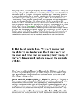drive gently behind, “according to the foot of the cattle (‫ה‬ ָ‫אכ‬ ָ‫ל‬ ְ‫מ‬ possessions = cattle), and
according to the foot of the children,” i.e., “according to the pace at which the cattle and
the children could go” (Luther). “Till I come to my lord to Seir:” these words are not to
be understood as meaning that he intended to go direct to Seir; consequently they were
not a wilful deception for the purpose of getting rid of Esau. Jacob's destination was
Canaan, and in Canaan probably Hebron, where his father Isaac still lived. From thence
he may have thought of paying a visit to Esau in Seir. Whether he carried out this
intention or not, we cannot tell; for we have not a record of all that Jacob did, but only of
the principal events of his life. We afterwards find them both meeting together as friends
at their father's funeral (Gen_35:29). Again, the attitude of inferiority which Jacob
assumed in his conversation with Esau, addressing him as lord, and speaking of himself
as servant, was simply an act of courtesy suited to the circumstances, in which he paid to
Esau the respect due to the head of a powerful band; since he could not conscientiously
have maintained the attitude of a brother, when inwardly and spiritually, in spite of
Esau's friendly meeting, they were so completely separated the one from the other.
13 But Jacob said to him, “My lord knows that
the children are tender and that I must care for
the ewes and cows that are nursing their young. If
they are driven hard just one day, all the animals
will die.
GILL, "And he said unto him, my lord knoweth the children are tender,....
The eldest being but thirteen years of age, and the youngest about six; and Esau might
easily perceive by their stature that they were young and tender, and not able to bear
either riding or walking very fast:
and the flocks and herds with young are with me; or "upon me" (r); the charge of
them was upon him, it was incumbent on him to take care of them, and especially in the
circumstances in which they were, being big with young, both sheep and kine; or
"suckling", giving milk to their young, as the Targums of Onkelos and Jonathan, and so
having lambs and calves, some of them perhaps just yeaned and calved, they required
more attendance and greater care in driving them, not being able to travel far in a day:
and if men should overdrive them one day, all the flock will die; if he, and the
servants under him, should push them on too fast, beyond their strength, even but one
 