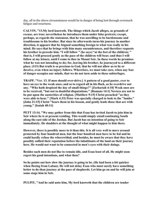 day, all in the above circumstances would be in danger of being lost through overmuch
fatigue and weariness.
CALVI , "13.My lord knoweth. The things which Jacob alleges, as grounds of
excuse, are true; nevertheless he introduces them under false pretexts; except,
perhaps, as regards the statement, that he was unwilling to be burdensome and
troublesome to his brother. But since he afterwards turns his journey in another
direction, it appears that he feigned something foreign to what was really in his
mind. He says that he brings with him many encumbrances, and therefore requests
his brother to precede him. “I will follow ” (he says) “at the feet of the children; ”
that is, I will proceed gently as the pace of the children will bear; and thus I will
follow at my leisure, until I come to thee in Mount Seir. In these words he promises
what he was not intending to do; for, leaving his brother, he journeyed to a different
place. (113) But truth is so precious to God, that he will not allow us to lie or
deceive, even when no injury follows. Wherefore, we must take care, when any fear
of danger occupies our minds, that we do not turn aside to these subterfuges.
TRAPP, "Ver. 13. If men should over-drive.] A pattern of a good pastor, ever to
have an eye to the weak ones; and so to regard all in his flock, as he overdrive not
any. "Who hath despised the day of small things?" [Zechariah 4:10] Weak ones are
to be received, "but not to doubtful disputations." [Romans 14:1] ovices are not to
be put upon the austerities of religion. [Matthew 9:15] Christ preached "as they
were able to hear." [Mark 4:33] Peter was specially charged to look to the "lambs."
[John 21:15] Christ "bears them in his bosom, and gently leads those that are with
young." [Isaiah 40:11]
PETT 13-14, "We may gather from this that Esau has invited Jacob to join him in
Seir where he is at present residing. This would simply entail continuing South
along the east side of the Jordan. But Jacob has no intention of going to Seir
immediately. He shudders at the thought of what might happen to him there.
However, there is possibly more to it than this. It is all very well to move around
protected by four hundred men, but the four hundred men have to be fed and he
could hardly refuse the wherewithal, and besides, he must be aware that they have
possibly sullied their reputation before the inhabitants of the land on their journey
here. He would not want to be connected in men’s eyes with their doings.
Besides such men do not like to remain idle, and Esau least of all. He might soon
regret his good intentions, and what then?
So he points out how slow the journey is going to be. (He had been a bit quicker
when fleeing from Laban). He will not delay Esau who must surely have something
better to do than journey at the pace of shepherds. Let him go on and he will join at
some stage him in Seir.
PULPIT, "And he said unto him, My lord knoweth that the children are tender
 