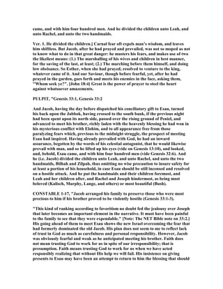 came, and with him four hundred men. And he divided the children unto Leah, and
unto Rachel, and unto the two handmaids.
Ver. 1. He divided the children.] Carnal fear oft expels man’s wisdom, and leaves
him shiftless. But Jacob, after he had prayed and prevailed, was not so moped as not
to know what to do in that great danger: he masters his fears, and makes use of two
the likeliest means: (1.) The marshalling of his wives and children in best manner,
for the saving of the last, at least; (2.) The marching before them himself, and doing
low obeisance. So Esther, when she had prayed, resolved to venture to the king,
whatever came of it. And our Saviour, though before fearful, yet, after he had
prayed in the garden, goes forth and meets his enemies in the face, asking them,
"Whom seek ye?". [John 18:4] Great is the power of prayer to steel the heart
against whatsoever amazements.
PULPIT, "Genesis 33:1, Genesis 33:2
And Jacob, having the day before dispatched his conciliatory gift to Esau, turned
his back upon the Jabbok, having crossed to the south bank, if the previous night
had been spent upon its north side, passed over the rising ground of Peniel, and
advanced to meet his brother, richly laden with the heavenly blessing he had won in
his mysterious conflict with Elohim, and to all appearance free from those
paralyzing fears which, previous to the midnight struggle, the prospect of meeting
Esau had inspired. Having already prevailed with God, he had an inward
assurance, begotten by the words of his celestial antagonist, that he would likewise
prevail with man, and so he lifted up his eyes (vide on Genesis 13:10), and looked,
and, behold, Esau came, and with him four hundred men (vide Genesis 32:6). And
he (i.e. Jacob) divided the children unto Leah, and unto Rachel, and unto the two
handmaids, Bilhah and Zilpah, thus omitting no wise precaution to insure safety for
at least a portion of his household, in case Esau should be still incensed and resolved
on a hostile attack. And he put the handmaids and their children foremost, and
Leah and her children after, and Rachel and Joseph hindermost, as being most
beloved (Kalisch, Murphy, Lange, and others) or most beautiful (Bush).
CO STABLE 1-17, "Jacob arranged his family to preserve those who were most
precious to him if his brother proved to be violently hostile (Genesis 33:1-3).
"This kind of ranking according to favoritism no doubt fed the jealousy over Joseph
that later becomes an important element in the narrative. It must have been painful
to the family to see that they were expendable." [ ote: The ET Bible note on 33:2.]
His going ahead of them to meet Esau shows the new Israel overcoming the fear that
had formerly dominated the old Jacob. His plan does not seem to me to reflect lack
of trust in God as much as carefulness and personal responsibility. However, Jacob
was obviously fearful and weak as he anticipated meeting his brother. Faith does
not mean trusting God to work for us in spite of our irresponsibility; that is
presumption. Faith means trusting God to work for us when we have acted
responsibly realizing that without His help we will fail. His insistence on giving
presents to Esau may have been an attempt to return to him the blessing that should
 