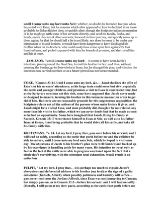 until I come unto my lord unto Seir; whither, no doubt, he intended to come when
he parted with Esau; but for reasons which after appeared to him he declined it: or more
probably he did go thither then, or quickly after; though the Scripture makes no mention
of it, he might go with some of his servants directly, and send his family, flocks, and
herds, under the care of other servants, forward on their journey, and quickly come up to
them again; for that he should tell a lie is not likely, nor does he seem to be under any
temptation to it: and besides, it would have been dangerous to have disobliged his
brother when on his borders, who could easily have come upon him again with four
hundred men, and picked a quarrel with him for breach of promise, and destroyed him
and his at once.
JAMIESO , "until I come unto my lord — It seems to have been Jacob’s
intention, passing round the Dead Sea, to visit his brother in Seir, and thus, without
crossing the Jordan, go to Beer-sheba to Isaac; but he changed his plan, and whether the
intention was carried out then or at a future period has not been recorded.
COKE, "Genesis 33:14. Until I come unto my lord, &c.— Jacob declines the offer of
Esau's or his servants' attendance, as his large train could move but slow, especially
the cattle and younger children, and promises a visit to Esau in convenient time; but
as the Scripture mentions not this visit, some have supposed that Jacob never made
or designed to make it, treating his brother in this insincere manner, in order to get
rid of him. But there are no reasonable grounds for this ungenerous supposition: the
Scripture relates not all the actions of the persons whose main history it gives; and
Jacob might have visited Esau, and most probably did, though it be not related, any
more than his visit to his father, which we can never doubt but that he made as soon
as he had an opportunity. Some have imagined that Jacob, fixing his family at
Succoth, Genesis 33:17 went thence himself to Esau at Seir, as well as to his father
Isaac at Gerar, it not being probable that he would drive all his cattle, and take all
his family with him.
KRETZMA , "v. 14. Let my lord, I pray thee, pass over before his servant; and I
will lead on softly, according as the cattle that goeth before me and the children be
able to endure, until I come unto my lord unto Seir, which he hoped to visit some
day. The objections of Jacob to his brother's plan were well founded and backed up
by his experience in handling cattle for many years. His intention to travel only as
fast as the feet of the cattle were able to progress was based upon the fact that a
single day's overdriving, with the attendant total exhaustion, would result in an
entire loss.
PULPIT, "Let my lord, I pray thee,—it is perhaps too much to explain Jacob's
obsequious and deferential address to his brother (my lord) as the sign of a guilty
conscience (Kalisch, Alford), when possibly politeness and humility will suffice—
pass over—not cross the Jordan (Afford), since Esau was not journeying to Canaan;
but simply pass on, as in Genesis 33:3—before his servant: and I will lead on softly
(literally, I will go on at my slow pace), according as the cattle that goeth before me
 