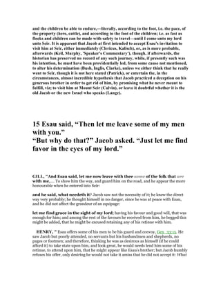 and the children be able to endure,—literally, according to the foot, i.e. the pace, of
the property (here, cattle), and according to the foot of the children; i.e. as fast as
flocks and children can be made with safety to travel—until I come unto my lord
unto Seir. It is apparent that Jacob at first intended to accept Esau's invitation to
visit him at Seir, either immediately (Clericus, Kalisch), or, as is more probable,
afterwards (Keil, Murphy, 'Speaker's Commentary'), though, if afterwards, the
historian has preserved no record of any such journey, while, if presently such was
his intention, he must have been providentially led, from some cause not mentioned,
to alter his determination (Bush, Inglis, Clarke), unless we either think that he really
went to Seir, though it is not here stated (Patrick), or entertain the, in the
circumstances, almost incredible hypothesis that Jacob practiced a deception on his
generous brother in order to get rid of him, by promising what he never meant to
fulfill, viz; to visit him at Mount Seir (Calvin), or leave it doubtful whether it is the
old Jacob or the new Israel who speaks (Lange).
15 Esau said, “Then let me leave some of my men
with you.”
“But why do that?” Jacob asked. “Just let me find
favor in the eyes of my lord.”
GILL, "And Esau said, let me now leave with thee some of the folk that are
with me,.... To show him the way, and guard him on the road, and he appear the more
honourable when he entered into Seir:
and he said, what needeth it? Jacob saw not the necessity of it; he knew the direct
way very probably; he thought himself in no danger, since he was at peace with Esau,
and he did not affect the grandeur of an equipage:
let me find grace in the sight of my lord; having his favour and good will, that was
enough for him; and among the rest of the favours he received from him, he begged this
might be added, that he might be excused retaining any of his retinue with him.
HE RY, " Esau offers some of his men to be his guard and convoy, Gen_33:15. He
saw Jacob but poorly attended, no servants but his husbandmen and shepherds, no
pages or footmen; and therefore, thinking he was as desirous as himself (if he could
afford it) to take state upon him, and look great, he would needs lend him some of his
retinue, to attend upon him, that he might appear like Esau's brother; but Jacob humbly
refuses his offer, only desiring he would not take it amiss that he did not accept it: What
 