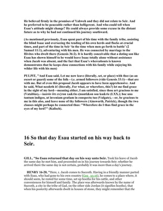 He believed firmly in the promises of Yahweh and they did not relate to Seir. And
he preferred to be peaceable rather than belligerent. And who could tell when
Esau’s attitude might change? He could always provide some excuse in the distant
future as to why he had not continued his journey southward.
(As mentioned previously, Esau spent part of his time with the family tribe, assisting
the blind Isaac and overseeing the tending of his own herds and flocks at crucial
times, and part of the time in Seir ‘in the time when men go forth to battle’ (2
Samuel 11:1), adventuring with his men. He was connected by marriage to the
Hivites who dwelt there (Genesis 36:2). It is hardly conceivable that a doting son like
Esau has shown himself to be would leave Isaac totally alone without assistance
when Jacob was absent, and the fact that Esau’s whereabouts is known
demonstrates that he keeps close connections with his family while enjoying his
wilder life with his men)
PULPIT, "And Esau said, Let me now leave (literally, set, or place) with thee (as an
escort or guard) some of the folk—i.e. armed followers (vide Genesis 33:1)—that are
with me. But of even this proposal Jacob appears to have been apprehensive. And
he said, What needeth it! (literally, For what, or wherefore, this?) let me find grace
in the sight of my lord—meaning either, I am satisfied, since thou art gracious to me
(Vatablus),—ἱκανὸν ὅτι ευ}ron xa&rin e)nanti&on sou ku&rie (LXX.); hoc uno
tantum indigeo, ut inveniam gratiam in conspectu tuo (Vulgate),—or, be gracious to
me in this also, and leave none of thy followers (Ainsworth, Patrick), though the two
clauses might perhaps be connected thus: "Wherefore do I thus find grace in the
eyes of my lord?" (Kalisch).
16 So that day Esau started on his way back to
Seir.
GILL, "So Esau returned that day on his way unto Seir. Took his leave of Jacob
the same day he met him, and proceeded on in his journey towards Seir; whether he
arrived there the same day is not certain, probably it was more than a day's journey.
HE RY 16-20, "Here, 1. Jacob comes to Succoth. Having in a friendly manner parted
with Esau, who had gone to his own country (Gen_33:16), he comes to a place where, it
should seem, he rested for some time, set up booths for his cattle, and other
conveniences for himself and family. The place was afterwards known by the name of
Succoth, a city in the tribe of Gad, on the other side Jordan (it signifies booths), that
when his posterity afterwards dwelt in houses of stone, they might remember that the
 