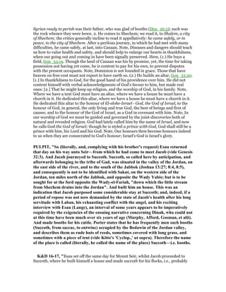 Syrian ready to perish was their father, who was glad of booths (Deu_26:5); such was
the rock whence they were hewn. 2. He comes to Shechem; we read it, to Shalem, a city
of Shechem; the critics generally incline to read it appellatively: he came safely, or in
peace, to the city of Shechem. After a perilous journey, in which he had met with many
difficulties, he came safely, at last, into Canaan. Note, Diseases and dangers should teach
us how to value health and safety, and should help to enlarge our hearts in thankfulness,
when our going out and coming in have been signally preserved. Here, (1.) He buys a
field, Gen_33:19. Though the land of Canaan was his by promise, yet, the time for taking
possession not having yet come, he is content to pay for his own, to prevent disputes
with the present occupants. Note, Dominion is not founded in grace. Those that have
heaven on free-cost must not expect to have earth so. (2.) He builds an altar, Gen_33:20.
[1.] In thankfulness to God, for the good hand of his providence over him. He did not
content himself with verbal acknowledgments of God's favour to him, but made real
ones: [2.] That he might keep up religion, and the worship of God, in his family. Note,
Where we have a tent God must have an altar, where we have a house he must have a
church in it. He dedicated this altar, where we have a house he must have a church in it.
He dedicated this altar to the honour of El-elohe-Israel - God, the God of Israel, to the
honour of God, in general, the only living and true God, the best of beings and first of
causes; and to the honour of the God of Israel, as a God in covenant with him. Note, In
our worship of God we must be guided and governed by the joint-discoveries both of
natural and revealed religion. God had lately called him by the name of Israel, and now
he calls God the God of Israel; though he is styled a prince with God, God shall still be a
prince with him, his Lord and his God. Note, Our honours then become honours indeed
to us when they are consecrated to God's honour; Israel's God is Israel's glory.
PULPIT, "So (literally, and, complying with his brother's request) Esau returned
that day on his way unto Seir—from which he had come to meet Jacob (vide Genesis
32:3). And Jacob journeyed to Succoth. Succoth, so called here by anticipation, and
afterwards belonging to the tribe of Gad, was situated in the valley of the Jordan, on
the east side of the river, and to the south of the Jabbok (Joshua 13:27; 8:4, 8:5),
and consequently is not to be identified with Sakut, on the western side of the
Jordan, ten miles north of the Jabbok, and opposite the Wady Yabis; but is to be
sought for at the ford opposite the Wady-el-Fariah, "down which the little stream
from Shechem drains into the Jordan". And built him an house. This was an
indication that Jacob purposed some considerable stay at Succoth; and, indeed, if a
period of repose was not now demanded by the state of Jacob's health after his long
servitude with Laban, his exhausting conflict with the angel, and his exciting
interview with Esau (Lange), an interval of some years appears to be imperatively
required by the exigencies of the ensuing narrative concerning Dinah, who could not
at this time have been much over six years of age (Murphy, Afford, Gosman, et alii).
And made booths for his cattle. Porter states that he has frequently men such booths
(Succoth, from saccac, to entwine) occupied by the Bedawin of the Jordan valley,
and describes them as rude huts of reeds, sometimes covered with long grass, and
sometimes with a piece of tent (vide Kitto's 'Cyclop.,' ut supra). Therefore the name
of the place is called (literally, he called the name of the place) Succoth—i.e. booths.
K&D 16-17, "Esau set off the same day for Mount Seir, whilst Jacob proceeded to
Succoth, where he built himself a house and made succoth for his flocks, i.e., probably
 
