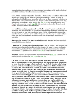 tents which Jacob erected there for the resting and convenience of his family, who in all
probability continued there for some considerable time.
GILL, "And Jacob journeyed to Succoth,.... Perhaps after he had been at Seir, and
stayed there some little time. Succoth was on the other side of Jordan, so called by
anticipation, for it had its name from what follows; as yet there was no city built here, or
at least of this name; afterwards there was, it lay in a valley, and belonged to Sihon king
of Heshbon, and was given to the tribe of Gad, Jos_13:27; it is mentioned along with
Penuel, and was not far from it, Jdg_8:8. It is said to be but two miles distant from it
(u), but one would think it should be more:
and built him an house, and made booths for his cattle; an house for himself
and family, and booths or tents for his servants or shepherds, and for the cattle they had
the care of, some for one, and some for the other. This he did with an intention to stay
some time here, as it should seem; and the Targum of Jonathan says he continued here a
whole year, and Jarchi eighteen months, a winter and two summers; but this is all
uncertain:
therefore the name of the place is called Succoth; from the booths or tents built
here, which this word signifies.
JAMIESO , "Jacob journeyed to Succoth — that is, “booths,” that being the first
station at which Jacob halted on his arrival in Canaan. His posterity, when dwelling in
houses of stone, built a city there and called it Succoth, to commemorate the fact that
their ancestor, “a Syrian ready to perish” [Deu_26:5], was glad to dwell in booths.
HAWKER, "Succoth, so called from the booths erected there. Heb_11:9. Observe: this is
not the Succoth mentioned in Exo_13:20, but Jdg_8:5.
CALVI , "17.And Jacob journeyed to Succoth. In the word Succoth, as Moses
shortly afterwards shows, there is a prolepsis. It is probable that Jacob rested there
for some days, that he might refresh his family and his flock after the toil of a long
journey; for he had found no quiet resting-place till he came thither. And therefore
he gave to that place the name of Succoth, or “Tents,” because he had not dared
firmly to plant his foot elsewhere. For though he had pitched tents in many other
places; yet on this alone he fixes the memorial of divine grace, because now at length
it was granted to him that he might remain in some abode. But since it was not
commodious as a dwelling-place, Jacob proceeded farther till he came to Sichem.
ow, whereas the city has its recent name from the son of Hamor, its former name is
also mentioned, (Genesis 32:18;) for I agree with the interpreters who think Salem
to be a proper name. Although I do not contend, if any one prefers a different
interpretation; namely, that Jacob came in safety to Sichem. (114) But though this
city may have been called Salem, we must nevertheless observe, that it was different
from the city afterwards called Jerusalem; as there were also two cities which bore
the name of Succoth. As respects the subject in hand, the purchase of land which
Moses records in the nineteenth verse, may seem to have been absurd. For Abraham
would buy nothing all his life but a sepulcher; and Isaac his son, waiving all
immediate possession of lands, was contented with that paternal inheritance; for
 
