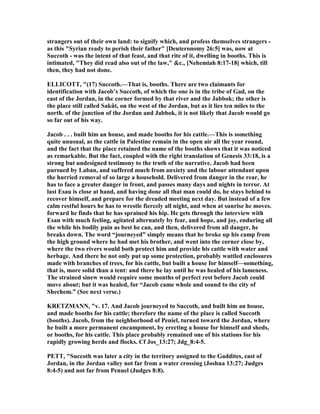 strangers out of their own land: to signify which, and profess themselves strangers -
as this "Syrian ready to perish their father" [Deuteronomy 26:5] was, now at
Succoth - was the intent of that feast, and that rite of it, dwelling in booths. This is
intimated, "They did read also out of the law," &c., [ ehemiah 8:17-18] which, till
then, they had not done.
ELLICOTT, "(17) Succoth.—That is, booths. There are two claimants for
identification with Jacob’s Succoth, of which the one is in the tribe of Gad, on the
east of the Jordan, in the corner formed by that river and the Jabbok; the other is
the place still called Sakût, on the west of the Jordan, but as it lies ten miles to the
north. of the junction of the Jordan and Jabbok, it is not likely that Jacob would go
so far out of his way.
Jacob . . . built him an house, and made booths for his cattle.—This is something
quite unusual, as the cattle in Palestine remain in the open air all the year round,
and the fact that the place retained the name of the booths shows that it was noticed
as remarkable. But the fact, coupled with the right translation of Genesis 33:18, is a
strong but undesigned testimony to the truth of the narrative. Jacob had been
pursued by Laban, and suffered much from anxiety and the labour attendant upon
the hurried removal of so large a household. Delivered from danger in the rear, he
has to face a greater danger in front, and passes many days and nights in terror. At
last Esau is close at hand, and having done all that man could do, he stays behind to
recover himself, and prepare for the dreaded meeting next day. But instead of a few
calm restful hours he has to wrestle fiercely all night, and when at sunrise he moves.
forward he finds that he has sprained his hip. He gets through the interview with
Esan with much feeling, agitated alternately by fear, and hope, and joy, enduring all
the while his bodily pain as best he can, and then, delivered from all danger, he
breaks down. The word “journeyed” simply means that he broke up his camp from
the high ground where he had met his brother, and went into the corner close by,
where the two rivers would both protect him and provide his cattle with water and
herbage. And there he not only put up some protection, probably wattled enclosures
made with branches of trees, for his cattle, but built a house for himself—something,
that is, more solid than a tent: and there he lay until he was healed of his lameness.
The strained sinew would require some months of perfect rest before Jacob could
move about; but it was healed, for “Jacob came whole and sound to the city of
Shechem.” (See next verse.)
KRETZMA , "v. 17. And Jacob journeyed to Succoth, and built him an house,
and made booths for his cattle; therefore the name of the place is called Succoth
(booths). Jacob, from the neighborhood of Peniel, turned toward the Jordan, where
he built a more permanent encampment, by erecting a house for himself and sheds,
or booths, for his cattle. This place probably remained one of his stations for his
rapidly growing herds and flocks. Cf Jos_13:27; Jdg_8:4-5.
PETT, "Succoth was later a city in the territory assigned to the Gaddites, east of
Jordan, in the Jordan valley not far from a water crossing (Joshua 13:27; Judges
8:4-5) and not far from Penuel (Judges 8:8).
 